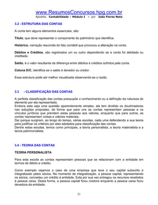 www.ResumosConcursos.hpg.com.br
               Apostila: Contabilidade – Módulo I     – por   João Flores Neto

3.2 - ESTRUTURA DAS CONTAS

A conta tem alguns elementos essenciais, são:

Título, que deve representar o componente do patrimônio que identifica.

Histórico, narração resumida do fato contábil que provocou a alteração na conta.

Débitos e Créditos, são registrados um ou outro dependendo se a conta foi debitada ou
creditada.

Saldo, é o valor resultante da diferença entre débitos e créditos sofridos pela conta.

Coluna D/C, identifica se o saldo é devedor ou credor.

Essa estrutura pode ser melhor visualizada observando-se o razão.



3.3   - CLASSIFICAÇÃO DAS CONTAS

A perfeita classificação das contas pressupõe o conhecimento ou a definição da natureza do
elemento por ela representado.
Embora esta seja uma questão aparentemente simples, ela tem dividido os doutrinadores
nas soluções propostas, de forma que para uns as contas representam pessoas e os
vínculos jurídicos que prendem estas pessoas aos valores, enquanto que para outros, as
contas representam coisas e valores materiais.
Daí porque surgiram, ao longo do tempo, várias escolas, cada uma defendendo a sua teoria
para justificar os critérios por elas adotados para classificação das contas.
Dentre estas escolas, temos como principais, a teoria personalista, a teoria materialista e a
teoria patrimonialista.



3.4 - TEORIA DAS CONTAS

TEORIA PERSONALISTA

Para esta escola as contas representam pessoas que se relacionam com a entidade em
termos de débito e crédito.

Como exemplo vejamos o caso de uma empresa que teve o seu capital subscrito e
integralizado pelos sócios. No momento de integralização, a pessoa capital, representando
os sócios, concedeu um crédito à entidade. Esta por sua vez entregou os recursos recebidos
à pessoa caixa. Desta forma, a pessoa capital ficou credora enquanto a pessoa caixa ficou
devedora da entidade.


                                              21
 