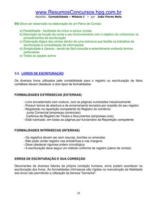 www.ResumosConcursos.hpg.com.br
              Apostila: Contabilidade – Módulo I    – por   João Flores Neto

05) Deve ser observado na elaboração de um Plano de Contas:

   a) Flexibilidade - facilidade de incluir e excluir contas
   b) Descrição da função da conta e seu funcionamento com o objetivo de uniformizar os
      procedimentos de escrituração
   c) Ordenação lógica das contas dentro de uma estrutura que facilite os trabalhos de
      escrituração e consolidação de informações
   d) Simplicidade e clareza - sendo de fácil consulta e entendimento evitando termos
      particulares
   e) Todas as opções acima




3.5. LIVROS DE ESCRITURAÇÃO

Os diversos livros utilizados pela contabilidade para o registro ou escrituração de fatos
contábeis devem obedecer a dois tipos de formalidades:


FORMALIDADES EXTRÍNSECAS (EXTERNAS)

      - Livro encadernado com costura, com as páginas numeradas mecanicamente
      - Possuir temos de abertura e de encerramento lavrados por ocasião do seu registro
      - Registrado na repartição competente do Registro do comércio:
        Junta Comercial (empresas comerciais)
        Cartórios de Registro de Títulos e Documentos (empresas civis)
      - Está rubricado, em todas as páginas por funcionário da Repartição competente


FORMALIDADES INTRÍNSECAS (INTERNAS)

      - Os registros devem ser sem rasuras, borrões ou emendas
      - Não pode conter registro nas entrelinhas e nas margens
      - Deve obedecer rigorosa ordem cronológica
      - A escrituração deve seguir um método uniforme de registro (plano de contas)


ERROS DE ESCRITURAÇÃO E SUA CORREÇÃO

Decorrentes de diversos fatores da própria condição humana, erros podem acontecer na
escrituração dos livros. As formalidades intrínsecas são rígidas na manutenção da fidelidade
dos livros não permitindo a utilização da famosa "borracha".




                                            24
 