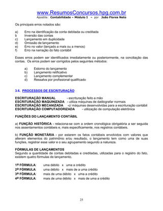 www.ResumosConcursos.hpg.com.br
               Apostila: Contabilidade – Módulo I    – por   João Flores Neto

Os principais erros notados são:

a)    Erro na identificação da conta debitada ou creditada
b     Inversão das contas
c)    Lançamento em duplicidade
d)    Omissão de lançamento
e)    Erro no valor (lançado a mais ou a menos)
f)    Erro na narração do fato contábil

Esses erros podem ser identificados imediatamente ou posteriormente, na conciliação das
contas. Os erros podem ser corrigidos pelos seguintes métodos:

      a)     Estorno do lançamento
      b)     Lançamento retificativo
      c)     Lançamento complementar
      d)     Ressalva por profissional qualificado


3.6. PROCESSOS DE ESCRITURAÇÃO

ESCRITURAÇÃO MANUAL      - escrituração feito a mão
ESCRITURAÇÃO MAQUINIZADA - utiliza máquinas de datilografar normais
ESCRITURAÇÃO MECANIZADA -c/ máquinas desenvolvidas para a escrituração contábil
ESCRITURAÇÃO COMPUTADORIZADA         - utilização de computação eletrônica

FUNÇÕES DO LANÇAMENTO CONTÁBIL

a) FUNÇÃO HISTÓRICA - relaciona-se com a ordem cronológica obrigatória a ser seguida
nos assentamentos contábeis e, mais especificamente, nos registros contábeis.

b) FUNÇÃO MONETÁRIA - por estarem os fatos contábeis envolvidos com valores que
alteram elementos do patrimônio e/ou resultado, o lançamento tem como uma de suas
funções, registrar esse valor e o seu agrupamento segundo a natureza.

FÓRMULAS DE LANÇAMENTOS
Segundo a quantidade de contas debitadas e creditadas, utilizadas para o registro do fato,
existem quatro fórmulas de lançamento.

1a FÓRMULA:        uma débito x uma a crédito
2a FÓRMULA:        uma débito x mais de a uma crédito
3a FÓRMULA:        mais de uma débito x uma a crédito
4a FÓRMULA:        mais de uma débito x mais de uma a crédito




                                             25
 