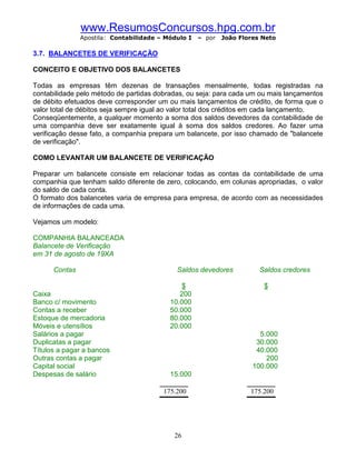 www.ResumosConcursos.hpg.com.br
               Apostila: Contabilidade – Módulo I   – por   João Flores Neto

3.7. BALANCETES DE VERIFICAÇÃO

CONCEITO E OBJETIVO DOS BALANCETES

Todas as empresas têm dezenas de transações mensalmente, todas registradas na
contabilidade pelo método de partidas dobradas, ou seja: para cada um ou mais lançamentos
de débito efetuados deve corresponder um ou mais lançamentos de crédito, de forma que o
valor total de débitos seja sempre igual ao valor total dos créditos em cada lançamento.
Conseqüentemente, a qualquer momento a soma dos saldos devedores da contabilidade de
uma companhia deve ser exatamente igual à soma dos saldos credores. Ao fazer uma
verificação desse fato, a companhia prepara um balancete, por isso chamado de "balancete
de verificação".

COMO LEVANTAR UM BALANCETE DE VERIFICAÇÃO

Preparar um balancete consiste em relacionar todas as contas da contabilidade de uma
companhia que tenham saldo diferente de zero, colocando, em colunas apropriadas, o valor
do saldo de cada conta.
O formato dos balancetes varia de empresa para empresa, de acordo com as necessidades
de informações de cada uma.

Vejamos um modelo:

COMPANHIA BALANCEADA
Balancete de Verificação
em 31 de agosto de 19XA

      Contas                                Saldos devedores           Saldos credores

                                              $                         $
Caixa                                        200
Banco c/ movimento                        10.000
Contas a receber                          50.000
Estoque de mercadoria                     80.000
Móveis e utensílios                       20.000
Salários a pagar                                                       5.000
Duplicatas a pagar                                                    30.000
Títulos a pagar a bancos                                              40.000
Outras contas a pagar                                                    200
Capital social                                                       100.000
Despesas de salário                       15.000

                                        175.200                     175.200




                                           26
 
