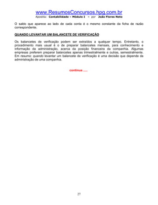 www.ResumosConcursos.hpg.com.br
             Apostila: Contabilidade – Módulo I      – por   João Flores Neto

O saldo que aparece ao lado de cada conta é o mesmo constante da ficha de razão
correspondente.

QUANDO LEVANTAR UM BALANCETE DE VERIFICAÇÃO

Os balancetes de verificação podem ser extraídos a qualquer tempo. Entretanto, o
procedimento mais usual é o de preparar balancetes mensais, para conhecimento e
informação da administração, acerca da posição financeira da companhia. Algumas
empresas preferem preparar balancetes apenas trimestralmente e outras, semestralmente.
Em resumo: quando levantar um balancete de verificação é uma decisão que depende da
administração de uma companhia.


                                    continua .....




                                          27
 