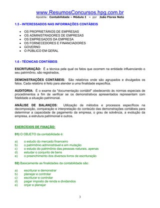 www.ResumosConcursos.hpg.com.br
                 Apostila: Contabilidade – Módulo I   – por    João Flores Neto

1.5 - INTERESSADOS NAS INFORMAÇÕES CONTÁBEIS

     ·   OS PROPRIETÁRIOS DE EMPRESAS
     ·   OS ADMINISTRADORES DE EMPRESAS
     ·   OS EMPREGADOS DA EMPRESA
     ·   OS FORNECEDORES E FINANCIADORES
     ·   GOVERNO
     ·   O PÚBLICO EM GERAL


1.6 - TÉCNICAS CONTÁBEIS

ESCRITURAÇÃO: É a técnica pela qual os fatos que ocorrem na entidade influenciando o
seu patrimônio, são registrados.

DEMONSTRAÇÕES CONTÁBEIS: São relatórios onde são agrupados e divulgados os
fatos. Cada relatório é feito para atender a uma finalidade específica.

AUDITORIA: É o exame da "documentação contábil" obedecendo às normas especiais de
procedimentos a fim de verificar se os demonstrativos apresentados representam com
fidelidade a situação patrimonial.

ANÁLISE DE BALANÇOS:               Utilização de métodos e processos específicos na
decomposição, comparação e interpretação do conteúdo das demonstrações contábeis para
determinar a capacidade de pagamento da empresa, o grau de solvência, a evolução da
empresa, a estrutura patrimonial e outros.


EXERCÍCIOS DE FIXAÇÃO:

01) O OBJETO da contabilidade é:

a)       o estudo do mercado financeiro
b)       o patrimônio administrável e em mutação
c)       o estudo do patrimônio das pessoas naturais, apenas
d)       estudar o conjunto de bens
e)       o preenchimento dos diversos livros de escrituração

02) Basicamente as finalidades da contabilidade são:

a)       escriturar e demonstrar
b)       planejar e controlar
c)       escriturar e controlar
d)       pagar imposto de renda e dividendos
e)       orçar e planejar


                                               3
 