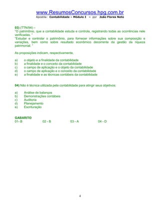www.ResumosConcursos.hpg.com.br
               Apostila: Contabilidade – Módulo I     – por   João Flores Neto



03) (TTN/94) –
“O patrimônio, que a contabilidade estuda e controla, registrando todas as ocorrências nele
verificadas. ”
“Estudar e controlar o patrimônio, para fornecer informações sobre sua composição e
variações, bem como sobre resultado econômico decorrente da gestão da riqueza
patrimonial. ”

As proposições indicam, respectivamente,

a)    o objeto e a finalidade da contabilidade
b)    a finalidade e o conceito da contabilidade
c)    o campo de aplicação e o objeto da contabilidade
d)    o campo de aplicação e o conceito da contabilidade
e)    a finalidade e as técnicas contábeis da contabilidade


04) Não é técnica utilizada pela contabilidade para atingir seus objetivos:

a)    Análise de balanços
b)    Demonstrações contábeis
c)    Auditoria
d)    Planejamento
e)    Escrituração


GABARITO
01- B               02 - B               03 - A               04 - D




                                                  4
 