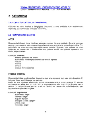 www.ResumosConcursos.hpg.com.br
              Apostila: Contabilidade – Módulo I   – por   João Flores Neto



2. PATRIMÔNIO

2.1 - CONCEITO CONTÁBIL DE PATRIMÔNIO

Conjunto de bens, direitos e obrigações vinculados a uma entidade num determinado
momento, susceptíveis de avaliação econômica.


2.2 - COMPONENTES BÁSICOS

ATIVO

Representa todos os bens, direitos e valores a receber de uma entidade. Se uma empresa
compra uma máquina, esta representa um bem de sua propriedade, portanto um ativo. Por
outro lado, se uma empresa paga determinada quantia, digamos, pela patente de uma
invenção, ela passa a ter o direito sobre essa patente. Assim uma patente representa um
direito; logo um ativo.

Exemplos de ativos:
     - dinheiro guardado em banco
     - duplicatas a receber provenientes de vendas a prazo
     - veículos
     - imóveis
     - terrenos
     - estoque de mercadorias


PASSIVO EXIGÍVEL

Representa todas as obrigações financeiras que uma empresa tem para com terceiros. É
tudo que deve; as dívidas que ela contraiu.
Assim se uma empresa adquire um veículo para pagamento a prazo, a posse do mesmo
representa um ativo. Mas por outro lado, a empresa passa a ter uma obrigação para com a
pessoa ou companhia que vendeu o veículo. Assim, ela passa a ter uma obrigação, que
representa um passivo exigível.

Exemplos de passivos:
     - duplicatas a pagar
     - salários a pagar
     - aluguéis a pagar
     - encargos sociais a pagar
     - juros a pagar
     - impostos a pagar


                                           5
 