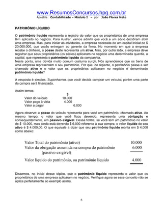 www.ResumosConcursos.hpg.com.br
               Apostila: Contabilidade – Módulo I   – por   João Flores Neto



PATRIMÔNIO LÍQUIDO

O patrimônio líquido representa o registro do valor que os proprietários de uma empresa
têm aplicado no negócio. Para ilustrar, vamos admitir que você e um sócio decidiram abrir
uma empresa. Mas, para iniciar as atividades, a empresa necessita de um capital inicial de $
20.000.000, que vocês entregam ao gerente da firma. No momento em que a empresa
recebe o dinheiro, a posse deste representa um ativo. Mas, por outro lado, a empresa deve
registrar que seus proprietários (os sócios) aplicaram no negócio uma determinada quantia, o
capital, que representa o patrimônio líquido da companhia.
Neste ponto, uma dúvida muito comum costuma surgir. Nós aprendemos que os bens de
uma empresa representam o seu patrimônio. Por que, de repente, o patrimônio passa a ser
chamado ativo e o valor que os proprietários aplicaram no negócio é denominado
patrimônio líquido?

A resposta é simples. Suponhamos que você decida comprar um veículo; porém uma parte
da compra será financiada.

Assim temos:
                                   $
      Valor do veículo          10.000
      Valor pago à vista         4.000
      Valor a pagar                      6.000

Agora observe: a posse do veículo representa para você um patrimônio, chamado ativo. Ao
mesmo tempo, o valor que você ficou devendo, representa uma obrigação e
conseqüentemente, um passivo exigível. Dessa forma, se você tem um patrimônio no valor
de $ 10.000, mas ainda está devendo $ 6.000 referente à sua compra, o valor líquido de seu
ativo é $ 4.000,00. O que equivale a dizer que seu patrimônio líquido monta em $ 4.000
como abaixo:


      Valor Total do patrimônio (ativo)                                        10.000
      Valor da obrigação assumida na compra do patrimônio                       6.000
                (passivo exigível)
      Valor líquido do patrimônio, ou patrimônio líquido                        4.000


Dissemos, no início desse tópico, que o patrimônio líquido representa o valor que os
proprietários de uma empresa aplicaram no negócio. Verifique agora se esse conceito não se
aplica perfeitamente ao exemplo acima.




                                             6
 