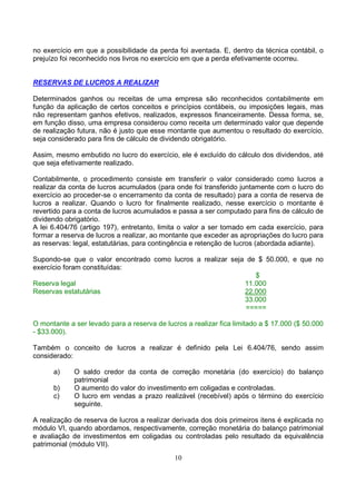 no exercício em que a possibilidade da perda foi aventada. E, dentro da técnica contábil, o
prejuízo foi reconhecido nos livros no exercício em que a perda efetivamente ocorreu.


RESERVAS DE LUCROS A REALIZAR

Determinados ganhos ou receitas de uma empresa são reconhecidos contabilmente em
função da aplicação de certos conceitos e princípios contábeis, ou imposições legais, mas
não representam ganhos efetivos, realizados, expressos financeiramente. Dessa forma, se,
em função disso, uma empresa considerou como receita um determinado valor que depende
de realização futura, não é justo que esse montante que aumentou o resultado do exercício,
seja considerado para fins de cálculo de dividendo obrigatório.

Assim, mesmo embutido no lucro do exercício, ele é excluído do cálculo dos dividendos, até
que seja efetivamente realizado.

Contabilmente, o procedimento consiste em transferir o valor considerado como lucros a
realizar da conta de lucros acumulados (para onde foi transferido juntamente com o lucro do
exercício ao proceder-se o encerramento da conta de resultado) para a conta de reserva de
lucros a realizar. Quando o lucro for finalmente realizado, nesse exercício o montante é
revertido para a conta de lucros acumulados e passa a ser computado para fins de cálculo de
dividendo obrigatório.
A lei 6.404/76 (artigo 197), entretanto, limita o valor a ser tomado em cada exercício, para
formar a reserva de lucros a realizar, ao montante que exceder as apropriações do lucro para
as reservas: legal, estatutárias, para contingência e retenção de lucros (abordada adiante).

Supondo-se que o valor encontrado como lucros a realizar seja de $ 50.000, e que no
exercício foram constituídas:
                                                                $
Reserva legal                                                11.000
Reservas estatutárias                                        22.000
                                                             33.000
                                                              =====

O montante a ser levado para a reserva de lucros a realizar fica limitado a $ 17.000 ($ 50.000
- $33.000).

Também o conceito de lucros a realizar é definido pela Lei 6.404/76, sendo assim
considerado:

      a)     O saldo credor da conta de correção monetária (do exercício) do balanço
             patrimonial
      b)     O aumento do valor do investimento em coligadas e controladas.
      c)     O lucro em vendas a prazo realizável (recebível) após o término do exercício
             seguinte.

A realização de reserva de lucros a realizar derivada dos dois primeiros itens é explicada no
módulo VI, quando abordamos, respectivamente, correção monetária do balanço patrimonial
e avaliação de investimentos em coligadas ou controladas pelo resultado da equivalência
patrimonial (módulo VII).
                                             10
 