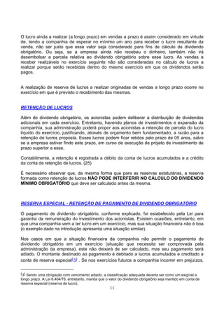 O lucro ainda a realizar (a longo prazo) em vendas a prazo é assim considerado em virtude
de, tendo a companhia de esperar no mínimo um ano para receber o lucro resultante da
venda, não ser justo que esse valor seja considerado para fins de cálculo de dividendo
obrigatório. Ou seja, se a empresa ainda não recebeu o dinheiro, também não irá
desembolsar a parcela relativa ao dividendo obrigatório sobre esse lucro. As vendas a
receber realizáveis no exercício seguinte não são consideradas no cálculo de lucros a
realizar porque serão recebidas dentro do mesmo exercício em que os dividendos serão
pagos.


A realização de reserva de lucros a realizar originadas de vendas a longo prazo ocorre no
exercício em que é previsto o recebimento das mesmas.


RETENÇÃO DE LUCROS

Além do dividendo obrigatório, os acionistas podem deliberar a distribuição de dividendos
adicionais em cada exercício. Entretanto, havendo planos de investimentos e expansão da
companhia, sua administração poderá propor aos acionistas a retenção de parcela do lucro
líquido do exercício, justificando, através de orçamento bem fundamentado, a razão para a
retenção de lucros proposta. Esses lucros podem ficar retidos pelo prazo de 05 anos, salvo
se a empresa estiver findo este prazo, em curso de execução de projeto de investimento de
prazo superior a esse.

Contabilmente, a retenção é registrada a débito da conta de lucros acumulados e a crédito
da conta de retenção de lucros. (25)

É necessário observar que, da mesma forma que para as reservas estatutárias, a reserva
formada como retenção de lucros NÃO PODE INTERFERIR NO CÁLCULO DO DIVIDENDO
MÍNIMO OBRIGATÓRIO que deve ser calculado antes da mesma.



RESERVA ESPECIAL - RETENÇÃO DE PAGAMENTO DE DIVIDENDO OBRIGATÓRIO

O pagamento de dividendo obrigatório, conforme explicado, foi estabelecido pela Lei para
garantia da remuneração do investimento dos acionistas. Existem ocasiões, entretanto, em
que uma companhia vem a ter lucro em um exercício, mas sua situação financeira não é boa
(o exemplo dado na introdução apresenta uma situação similar).

Nos casos em que a situação financeira da companhia não permitir o pagamento do
dividendo obrigatório em um exercício (situação que necessita ser comprovada pela
administração da empresa), este não deixará de ser calculado, mas seu pagamento será
adiado. O montante destinado ao pagamento é debitado a lucros acumulados e creditado a
conta de reserva especial(3) . Se nos exercícios futuros a companhia incorrer em prejuízos,


(3) Sendo uma obrigação com vencimento adiado, a classificação adequada deveria ser como um exigível a
longo prazo. A Lei 6.404/76, entretanto, manda que o valor do dividendo obrigatório seja mantido em conta de
reserva especial (reserva de lucro).
                                                     11
 
