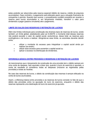 estes poderão ser absorvidos pela reserva especial (débito de reserva, crédito de prejuízos
acumulados). Caso contrário, o pagamento será efetuado assim que a situação financeira da
companhia o permita. Quando isso ocorrer, o procedimento contábil consistirá em reverter a
reserva para lucros acumulados e, em lançamento imediato, transferir o valor para
dividendos a pagar (passivo circulante) até o pagamento.


LIMITE DO SALDO DAS RESERVAS E RETENÇÃO DE LUCROS

Além dos limites individuais para constituição dos diversos tipos de reservas de lucros, existe
também um limite global, estabelecido pela Lei 6.404/76: o montante total dessas reservas
não poderá exceder o valor do capital social, excluindo-se, desse total, as reservas para
contingência e de lucros a realizar. Atingindo-se esse limite, os acionistas deverão decidir
entre:

      •      utilizar o montante do excesso para integralizar o capital social ainda por
             realizar (se existir);
      •      utilizar esse excesso para aumentar o capital social ou
      •      aplicar o excesso na distribuição de dividendos.



DIFERENÇA BÁSICA ENTRE PROVISÃO E RESERVAS E RETENÇÃO DE LUCROS

Já mencionamos que o lançamento de construção de uma provisão tem o débito sempre em
uma conta de despesa. Isso equivale a dizer que, quando o lucro do exercício é apurado, a
conta de resultado já considerou todas as despesas (inclusive as registradas pelas
provisões) e todas as receitas.

No caso das reservas de lucros, o débito da constituição das mesmas é sempre efetuado na
conta de lucros acumulados.

Assim, a diferença básica entre provisões e as reservas de lucros consiste no fato de que o
débito das provisões entra na apuração do lucro do exercício, enquanto o débito das
reservas representa uma destinação do lucro do exercício já apurado.




                                              12
 