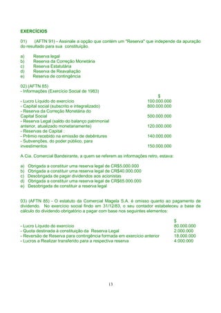 EXERCÍCIOS

01)    (AFTN 91) - Assinale a opção que contém um "Reserva" que independe da apuração
do resultado para sua constituição.

a)     Reserva legal
b)     Reserva da Correção Monetária
c)     Reserva Estatutária
d)     Reserva de Reavaliação
e)     Reserva de contingência

02) (AFTN 85)
- Informações (Exercício Social de 1983)
                                                                     $
- Lucro Líquido do exercício                                    100.000.000
- Capital social (subscrito e integralizado)                    800.000.000
- Reserva da Correção Monetária do
Capital Social                                                  500.000.000
- Reserva Legal (saldo do balanço patrimonial
anterior, atualizado monetariamente)                            120.000.000
- Reservas de Capital :
- Prêmio recebido na emissão de debêntures                      140.000.000
- Subvenções, do poder público, para
investimentos                                                   150.000.000

A Cia. Comercial Bandeirante, a quem se referem as informações retro, estava:

a)   Obrigada a constituir uma reserva legal de CR$5.000.000
b)   Obrigada a constituir uma reserva legal de CR$40.000.000
c)   Desobrigada de pagar dividendos aos acionistas
d)   Obrigada a constituir uma reserva legal de CR$65.000.000
e)   Desobrigada de constituir a reserva legal


03) (AFTN 85) - O estatuto da Comercial Magela S.A. é omisso quanto ao pagamento de
dividendo. No exercício social findo em 31/12/83, o seu contador estabeleceu a base de
cálculo do dividendo obrigatório a pagar com base nos seguintes elementos:

                                                                                $
- Lucro Líquido do exercício                                                    80.000.000
- Quota destinada à constituição da Reserva Legal                               2.000.000
- Reversão de Reserva para contingência formada em exercício anterior           18.000.000
- Lucros a Realizar transferido para a respectiva reserva                       4.000.000




                                            13
 
