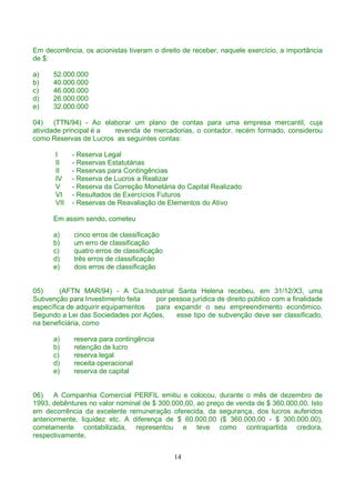 Em decorrência, os acionistas tiveram o direito de receber, naquele exercício, a importância
de $:

a)    52.000.000
b)    40.000.000
c)    46.000.000
d)    26.000.000
e)    32.000.000

04)    (TTN/94) - Ao elaborar um plano de contas para uma empresa mercantil, cuja
atividade principal é a revenda de mercadorias, o contador, recém formado, considerou
como Reservas de Lucros as seguintes contas:

       I     - Reserva Legal
       II    - Reservas Estatutárias
       II    - Reservas para Contingências
       IV    - Reserva de Lucros a Realizar
       V     - Reserva da Correção Monetária do Capital Realizado
       VI    - Resultados de Exercícios Futuros
       VII   - Reservas de Reavaliação de Elementos do Ativo

      Em assim sendo, cometeu

      a)     cinco erros de classificação
      b)     um erro de classificação
      c)     quatro erros de classificação
      d)     três erros de classificação
      e)     dois erros de classificação


05)      (AFTN MAR/94) - A Cia.Industrial Santa Helena recebeu, em 31/12/X3, uma
Subvenção para Investimento feita   por pessoa jurídica de direito público com a finalidade
específica de adquirir equipamentos para expandir o seu empreendimento econômico.
Segundo a Lei das Sociedades por Ações,   esse tipo de subvenção deve ser classificado,
na beneficiária, como

      a)     reserva para contingência
      b)     retenção de lucro
      c)     reserva legal
      d)     receita operacional
      e)     reserva de capital


06)    A Companhia Comercial PERFIL emitiu e colocou, durante o mês de dezembro de
1993, debêntures no valor nominal de $ 300.000,00, ao preço de venda de $ 360.000,00. Isto
em decorrência da excelente remuneração oferecida, da segurança, dos lucros auferidos
anteriormente, liquidez etc. A diferença de $ 60.000,00 ($ 360.000,00 - $ 300.000,00),
corretamente contabilizada, representou e teve como contrapartida credora,
respectivamente,


                                             14
 