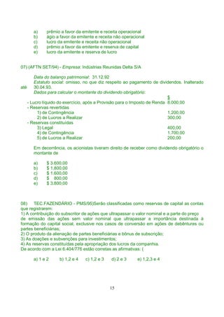 a)    prêmio a favor da emitente e receita operacional
      b)    ágio a favor da emitente e receita não operacional
      c)    lucro da emitente e receita não operacional
      d)    prêmio a favor da emitente e reserva de capital
      e)    lucro da emitente e reserva de lucro


07) (AFTN SET/94) - Empresa: Indústrias Reunidas Delta S/A

        Data do balanço patrimonial: 31.12.92
        Estatuto social: omisso, no que diz respeito ao pagamento de dividendos. Inalterado
até     30.04.93.
        Dados para calcular o montante do dividendo obrigatório:
                                                                          $
    - Lucro líquido do exercício, após a Provisão para o Imposto de Renda 8.000,00
    - Reservas revertidas
         1) de Contingência                                               1.200,00
         2) de Lucros a Realizar                                          300,00
    - Reservas constituídas
         3) Legal                                                         400,00
         4) de Contingência                                               1.700,00
         5) de Lucros a Realizar                                          200,00

      Em decorrência, os acionistas tiveram direito de receber como dividendo obrigatório o
      montante de

      a)    $ 3.600,00
      b)    $ 1.800,00
      c)    $ 1.600,00
      d)    $ 800,00
      e)    $ 3.800,00



08)    TEC.FAZENDÁRIO - PMS/95)Serão classificadas como reservas de capital as contas
que registrarem:
1) A contribuição do subscritor de ações que ultrapassar o valor nominal e a parte do preço
de emissão das ações sem valor nominal que ultrapassar a importância destinada à
formação do capital social, exclusive nos casos de conversão em ações de debêntures ou
partes beneficiárias;
2) O produto da alienação de partes beneficiárias e bônus de subscrição;
3) As doações e subvenções para investimentos;
4) As reservas constituídas pela apropriação dos lucros da companhia.
De acordo com a Lei 6.404/776 estão corretas as afirmativas: (

      a) 1 e 2     b) 1,2 e 4   c) 1,2 e 3   d) 2 e 3     e) 1,2,3 e 4




                                             15
 