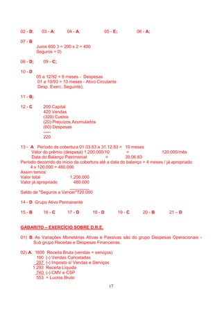 02 - D;     03 - A;      04 - A;             05 - E;            06 - A;

07 - B
          Juros 600 3 = 200 x 2 = 400
          Seguros = 0)

08 - D;      09 - C;

10 - D
          05 a 12/92 = 8 meses - Despesas
           01 a 10/93 = 10 meses - Ativo Circulante
           Desp. Exerc. Seguinte);

11 - B;

12 - C       200 Capital
             420 Vendas
             (320) Custos
             (20) Prejuízos Acumulados
             (60) Despesas
             -----
             220

13 - A Período de cobertura 01.03.83 a 31.12.83 = 10 meses
      Valor do prêmio (despesa) 1.200.000/10           =               120.000/mês
      Data do Balanço Patrimonial           =         30.06.83
Período decorrido do início da cobertura até a data do balanço = 4 meses / já apropriado
     4 x 120.000 = 480.000
Assim temos:
Valor total               1.200.000
Valor já apropriado         480.000
                          ________
Saldo de "Seguros a Vencer"720.000

14 - D Grupo Ativo Permanente

15.- B       16 - C      17 - D         18 - D         19 - C      20 - B   21 – D


GABARITO – EXERCÍCIO SOBRE D.R.E.

01) B. As Variações Monetárias Ativas e Passivas são do grupo Despesas Operacionais -
      Sub grupo Receitas e Despesas Financeiras.

02) A. 1600    Receita Bruta (vendas + serviços)
        100   (-) Vendas Canceladas
        207   (-) Imposto s/ Vendas e Serviços
      1.293   Receita Líquida
        740   (-) CMV e CSP
        553   = Lucros Bruto
                                                 17
 