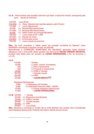 03) A - Para resolver esta questão você tem que fazer o raciocínio inverso, começando pelo
      lucro líquido do exercício

 219.000      Lucro Bruto
(104.000)    (-) Desp. Operacionais (vendas+gerais e adm+financ)
 115.000      = Lucro Operacional
  20.000     (+) Receita Não-operacionais
 (17.000)    (-) Despesa Não-operacionais
  40.000     (+) Saldo Credor da Correção Monetária
 158.000       = Lucro antes do IR - LAIR
 (42.000)    (-) Imposto de renda
 (16.000)    (-) Contribuição social
 100.000       = Lucro Líquido do exercício

Obs:. Se você considerar o "saldo credor da correção monetária do balanço" como
DESPESA, encontrará a resposta "errada" de 299.000.
Normalmente a CORREÇÃO MONETÁRIA DO BALANÇO apresenta Saldo Devedor
(Despesa) mas o enunciado desta questão traz claramente SALDO CREDOR (RECEITA),
portanto este Saldo deve ser somado ao LUCRO OPERACIONAL a fim de encontrar o
L.A.I.R.

04) C
        110.000            - Vendas
         10.000            - (-) Desc. Incond. Concedidos
            750            - (-) PIS s/ faturamento
            500            - (-) Finsocial s/ receita bruta
         16.000            - (-) ICMS s/ Vendas
         82.750                = Receita Líquida
         52.750            - (-) CMV
         30.000                = LUCRO BRUTO1[1]

        Despesas Operacionais
          2.000    - (-) Despesas com Vendas
          2.000    - (+) Resultado financeiro (REC - DESP)
         13.000            - (-) Outras despesas Operacionais
         17.000                = LUCRO OPERACIONAL

05) B. 125.000     = Vendas
        25.000 - (-) Descontos incondicionais
        15.000 - (-) ICMS s/ vendas
        85.000    = Vendas líquidas
        60.000 - (-) CMV
        25.000    = Lucro Bruto
Obs:. Despesa c/ comissão s/ vendas não é conta dedutora das vendas. Ela é considerada
como Despesa Operacional. Portanto não afeta o cálculo do lucro bruto.




                                               18
 