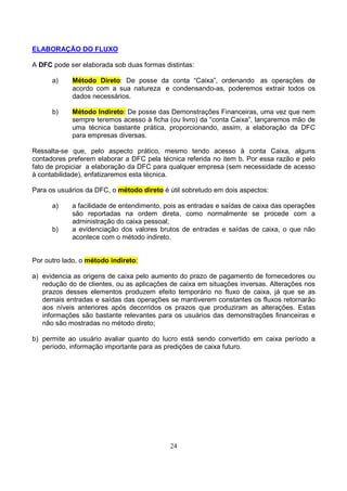 ELABORAÇÃO DO FLUXO

A DFC pode ser elaborada sob duas formas distintas:

      a)    Método Direto: De posse da conta “Caixa”, ordenando as operações de
            acordo com a sua natureza e condensando-as, poderemos extrair todos os
            dados necessários.

      b)    Método Indireto: De posse das Demonstrações Financeiras, uma vez que nem
            sempre teremos acesso à ficha (ou livro) da “conta Caixa”, lançaremos mão de
            uma técnica bastante prática, proporcionando, assim, a elaboração da DFC
            para empresas diversas.

Ressalta-se que, pelo aspecto prático, mesmo tendo acesso à conta Caixa, alguns
contadores preferem elaborar a DFC pela técnica referida no item b. Por essa razão e pelo
fato de propiciar a elaboração da DFC para qualquer empresa (sem necessidade de acesso
à contabilidade), enfatizaremos esta técnica.

Para os usuários da DFC, o método direto é útil sobretudo em dois aspectos:

      a)    a facilidade de entendimento, pois as entradas e saídas de caixa das operações
            são reportadas na ordem direta, como normalmente se procede com a
            administração do caixa pessoal;
      b)    a evidenciação dos valores brutos de entradas e saídas de caixa, o que não
            acontece com o método indireto.


Por outro lado, o método indireto:

a) evidencia as origens de caixa pelo aumento do prazo de pagamento de fornecedores ou
   redução do de clientes, ou as aplicações de caixa em situações inversas. Alterações nos
   prazos desses elementos produzem efeito temporário no fluxo de caixa, já que se as
   demais entradas e saídas das operações se mantiverem constantes os fluxos retornarão
   aos níveis anteriores após decorridos os prazos que produziram as alterações. Estas
   informações são bastante relevantes para os usuários das demonstrações financeiras e
   não são mostradas no método direto;

b) permite ao usuário avaliar quanto do lucro está sendo convertido em caixa período a
   período, informação importante para as predições de caixa futuro.




                                           24
 