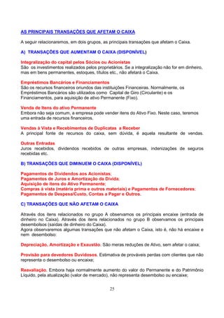 AS PRINCIPAIS TRANSAÇÕES QUE AFETAM O CAIXA

A seguir relacionaremos, em dois grupos, as principais transações que afetam o Caixa.

A) TRANSAÇÕES QUE AUMENTAM O CAIXA (DISPONÍVEL)

Integralização do capital pelos Sócios ou Acionistas
São os investimentos realizados pelos proprietários. Se a integralização não for em dinheiro,
mas em bens permanentes, estoques, títulos etc., não afetará o Caixa.

Empréstimos Bancários e Financiamentos
São os recursos financeiros oriundos das instituições Financeiras. Normalmente, os
Empréstimos Bancários são utilizados como Capital de Giro (Circulante) e os
Financiamentos, para aquisição de ativo Permanente (Fixo).

Venda de Itens do ativo Permanente
Embora não seja comum, a empresa pode vender itens do Ativo Fixo. Neste caso, teremos
uma entrada de recursos financeiros.

Vendas à Vista e Recebimentos de Duplicatas a Receber
A principal fonte de recursos do caixa, sem dúvida, é aquela resultante de vendas.

Outras Entradas
Juros recebidos, dividendos recebidos de outras empresas, indenizações de seguros
recebidas etc.

B) TRANSAÇÕES QUE DIMINUEM O CAIXA (DISPONÍVEL)

Pagamentos de Dividendos aos Acionistas;
Pagamentos de Juros e Amortização da Dívida;
Aquisição de itens do Ativo Permanente;
Compras à vista (matéria prima e outros materiais) e Pagamentos de Fornecedores;
Pagamentos de Despesa/Custo, Contas a Pagar e Outros.

C) TRANSAÇÕES QUE NÃO AFETAM O CAIXA

Através dos itens relacionados no grupo A observamos os principais encaixe (entrada de
dinheiro no Caixa). Através dos itens relacionados no grupo B observamos os principais
desembolsos (saídas de dinheiro do Caixa).
Agora observaremos algumas transações que não afetam o Caixa, isto é, não há encaixe e
nem desembolso:

Depreciação, Amortização e Exaustão. São meras reduções de Ativo, sem afetar o caixa;

Provisão para devedores Duvidosos. Estimativa de prováveis perdas com clientes que não
representa o desembolso ou encaixe;

Reavaliação. Embora haja normalmente aumento do valor do Permanente e do Patrimônio
Líquido, pela atualização (valor de mercado), não representa desembolso ou encaixe;


                                             25
 