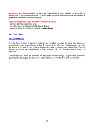 Acréscimo (ou Diminuições) de itens de investimentos pelo método de equivalência
patrimonial, poderá haver aumentos ou diminuições em itens de investimentos sem significar
que houve vendas ou novas aquisições.

Outros exemplos que não afetam de imediato o Caixa:
- Compra de matéria-prima a prazo:
- de início gera fornecedores (não afeta o Caixa)
- pagamento de fornecedores (futuro) - afeta o Caixa


METODOLOGIA

MÉTODO DIRETO

A idéia deste método é apurar e reportar as entradas e saídas de caixa das atividades
operacionais pelos seus volumes brutos. O método direto difere do indireto apenas na forma
de apurar e comunicar as movimentações de caixa originadas das operações. Para as
demais atividades, de investimento e financiamento, não há diferenças entre estes dois
métodos.

Convém resumir, antes de entrar-se na discussão da metodologia, os principais elementos
que integram os grupos das atividades operacionais, de investimento e financiamento:




                                           26
 