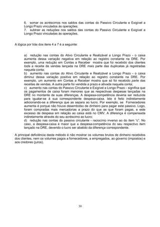 6. somar os acréscimos nos saldos das contas do Passivo Circulante e Exigível a
      Longo Prazo vinculados às operações;
      7. subtrair as reduções nos saldos das contas do Passivo Circulante e Exigível a
      Longo Prazo vinculadas às operações.


A lógica por trás dos itens 4 a 7 é a seguinte:


      a) redução nas contas do Ativo Circulante e Realizável a Longo Prazo - o caixa
      aumenta dessa variação negativa em relação ao registro constante na DRE. Por
      exemplo, uma redução em Contas a Receber mostra que foi recebido dos clientes
      toda a receita de vendas lançada na DRE mais parte das duplicatas já registradas
      naquela conta;
      b) aumento nas contas do Ativo Circulante e Realizável a Longo Prazo - o caixa
      diminui dessa variação positiva em relação ao registro constante na DRE. Por
      exemplo, um aumento em Contas a Receber mostra que só foi recebido parte das
      receitas de vendas. A outra parte foi vendida a prazo e ativada naquela conta;
      c) aumento nas contas do Passivo Circulante e Exigível a Longo Prazo - significa que
      os pagamentos de caixa foram menores que as respectivas despesas lançadas na
      DRE no montante de suas diferenças. A despesa-competência deveria ser reduzida
      para igualar-se à sua correspondente despesa-caixa. Isto é feito indiretamente
      adicionando-se a diferença que as separa ao lucro. Por exemplo, se Fornecedores
      aumenta é porque não houve desembolso de dinheiro para pagar este passivo. Logo,
      foram compradas mais mercadorias a prazo do que as que foram pagas, e este
      excesso de despesa em relação ao caixa está no CMV. A diferença é compensada
      indiretamente através do seu acréscimo ao lucro;
      d) redução nas contas do passivo circulante - raciocínio inverso ao do item “c”. No
      caso, a despesa-caixa é maior que a despesa-competência do seu respectivo item
      lançado na DRE, devendo o lucro ser abatido da diferença correspondente.

A principal deficiência deste método é não mostrar os volumes brutos de dinheiro recebidos
dos clientes, nem os volumes pagos a fornecedores, a empregados, ao governo (impostos) e
aos credores (juros).




                                                  30
 
