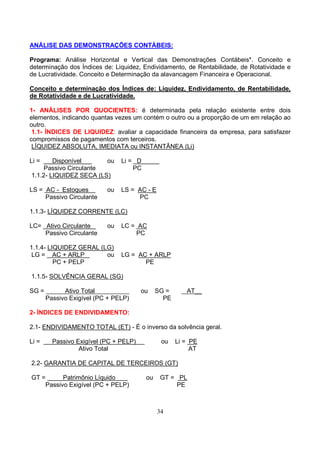 ANÁLISE DAS DEMONSTRAÇÕES CONTÁBEIS:

Programa: Análise Horizontal e Vertical das Demonstrações Contábeis*. Conceito e
determinação dos Índices de: Liquidez, Endividamento, de Rentabilidade, de Rotatividade e
de Lucratividade. Conceito e Determinação da alavancagem Financeira e Operacional.

Conceito e determinação dos Índices de: Liquidez, Endividamento, de Rentabilidade,
de Rotatividade e de Lucratividade.

1- ANÁLISES POR QUOCIENTES: é determinada pela relação existente entre dois
elementos, indicando quantas vezes um contém o outro ou a proporção de um em relação ao
outro.
 1.1- ÍNDICES DE LIQUIDEZ: avaliar a capacidade financeira da empresa, para satisfazer
compromissos de pagamentos com terceiros.
 LÍQUIDEZ ABSOLUTA, IMEDIATA ou INSTANTÂNEA (Li)

Li =    Disponível      ou      Li = D
     Passivo Circulante             PC
1.1.2- LIQUIDEZ SECA (LS)

LS = AC - Estoques         ou   LS = AC - E
     Passivo Circulante              PC

1.1.3- LÍQUIDEZ CORRENTE (LC)

LC= Ativo Circulante       ou   LC = AC
    Passivo Circulante              PC

1.1.4- LIQUIDEZ GERAL (LG)
 LG = AC + ARLP         ou      LG = AC + ARLP
         PC + PELP                     PE

1.1.5- SOLVÊNCIA GERAL (SG)

SG =         Ativo Total                ou    SG =      AT__
       Passivo Exigível (PC + PELP)             PE

2- ÍNDICES DE ENDIVIDAMENTO:

2.1- ENDIVIDAMENTO TOTAL (ET) - É o inverso da solvência geral.

Li =     Passivo Exigível (PC + PELP)          ou    Li = PE
                  Ativo Total                             AT

2.2- GARANTIA DE CAPITAL DE TERCEIROS (GT)

GT =      Patrimônio Líquido             ou    GT = PL
    Passivo Exigível (PC + PELP)                    PE



                                              34
 