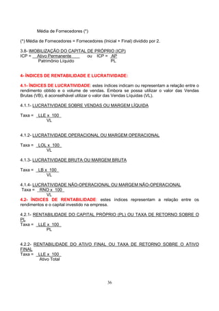Média de Fornecedores (*)

(*) Média de Fornecedores = Fornecedores (Inicial + Final) dividido por 2.

3.8- IMOBILIZAÇÃO DO CAPITAL DE PRÓPRIO (ICP)
ICP = Ativo Permanente       ou ICP = AP
        Patrimônio Líquido            PL


4- ÍNDICES DE RENTABILIDADE E LUCRATIVIDADE:

4.1- ÍNDICES DE LUCRATIVIDADE: estes índices indicam ou representam a relação entre o
rendimento obtido e o volume de vendas. Embora se possa utilizar o valor das Vendas
Brutas (VB), é aconselhável utilizar o valor das Vendas Líquidas (VL).

4.1.1- LUCRATIVIDADE SOBRE VENDAS OU MARGEM LÍQUIDA

Taxa =   LLE x 100
             VL


4.1.2- LUCRATIVIDADE OPERACIONAL OU MARGEM OPERACIONAL

Taxa =   LOL x 100
            VL

4.1.3- LUCRATIVIDADE BRUTA OU MARGEM BRUTA

Taxa =   LB x 100
             VL

4.1.4- LUCRATIVIDADE NÃO-OPERACIONAL OU MARGEM NÃO-OPERACIONAL
 Taxa = RNO x 100
             VL
4.2- ÍNDICES DE RENTABILIDADE: estes índices representam a relação entre os
rendimentos e o capital investido na empresa.

4.2.1- RENTABILIDADE DO CAPITAL PRÓPRIO (PL) OU TAXA DE RETORNO SOBRE O
PL
Taxa = LLE x 100
            PL


4.2.2- RENTABILIDADE DO ATIVO FINAL OU TAXA DE RETORNO SOBRE O ATIVO
FINAL
Taxa = LLE x 100
         Ativo Total




                                              36
 