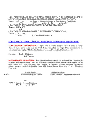 4.2.3- RENTABILIDADE DO ATIVO TOTAL MÉDIO OU TAXA DE RETORNO SOBRE O
    ATIVO TOTAL MÉDIO OU TAXA DE RETORNO SOBRE O INVESTIMENTO TOTAL
    Taxa = LLE x 100       ou Taxa = Margem Líquida x Giro do Ativo Total Médio
                 ATM          (TRI)      (v. Item 4.1.1) (v. Item 3.4)
    4.2.4- TAXA DE RENTABILIDADE SOBRE O CAPITAL REALIZADO
     Taxa = LLE x 100
                 CR
    4.2.5- TAXA DE RETORNO SOBRE O INVESTIMENTO OPERACIONAL
    Taxa = LOL x 100
               AO (*)        (*) Calculado no item 3.3


    CONCEITO E DETERMINAÇÃO DA ALAVANCAGEM FINANCEIRA E OPERACIONAL

    ALAVANCAGEM OPERACIONAL: Representa o efeito desproporcional entre a força
    efetuada numa ponta (a do nível de atividade ou produção), e a força obtida ou resultante na
    outra (a do lucro) (pág. 416, Contabilidade Avançada, 9ª ed., Silvério & Viceconti).

    Fórmula:     GAO = ∆% Lucro
                      ∆% Volume

    ALAVANCAGEM FINANCEIRA: Representa a diferença entre a obtenção de recursos de
    terceiros a um determinado custo e a aplicação desses recursos no ativo da empresa a uma
    determinada taxa; essa diferença (para mais ou para menos) provoca alteração na taxa de
    retorno sobre o patrimônio líquido. (pág. 420, Contabilidade Avançada, 9ª ed., Silvério &
    Viceconti).

                         Lucro Líquido                  Ativo Total Médio
GAF =               Patrimônio Líquido Médio           Lucro Líquido + Despesas Financeiras


                        Ou
        GAF =   LLE x      ATM _
                PLM      LLE+DF




                                                37
 