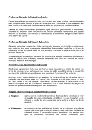 Produto da Alienação de Partes Beneficiárias

Partes beneficiárias representam títulos negociáveis, sem valor nominal, não relacionados
com o capital social, criados a qualquer tempo por uma companhia, e que concedem aos
seus possuidores direitos de participação nos eventuais lucros anuais dessa companhia.

Embora as partes beneficiárias geralmente sejam atribuídas gratuitamente a fundadores,
acionistas ou terceiros, como remuneração de serviços prestados à companhia, elas podem
também ser alienadas, caso em que o valor recebido é considerado obrigatoriamente como
uma reserva de capital.


Produto da Alienação de Bônus de Subscrição

Bônus de subscrição representam títulos negociáveis, alienados ou atribuídos gratuitamente,
que conferem aos seus possuidores, obedecidas determinadas condições, o direito de
subscrever ações do capital social de uma empresa, mediante o pagamento do preço de
emissão das ações.

A contabilização da alienação de bônus de subscrição é simples, consistindo em debitar a
conta de bancos pelo numerário recebido, creditando uma conta de "reserva de capital-
alienação de bônus de subscrição".

Prêmio Recebido na Emissão de Debêntures

Debêntures representam títulos que conferem a seus possuidores o direito de crédito (na
forma de principal, juros, participação nos lucros, correção monetária) contra a companhia
que os emite, podendo ser considerados uma espécie de "empréstimo" ao emitente.

Algumas vezes, essas debêntures se revestem de características tão atraentes para o
investidor, que este aceita pagar um "prêmio" pelo direito de adquirir esses títulos, ou seja,
um "ágio" sobre o valor de resgate. Esse prêmio, ao ser recebido, é contabilizado como
reserva de capital, não se confundindo, entretanto, com o valor nominal de resgate da
debênture, que representa uma obrigação para a companhia.


Doações e Subvenções para Investimentos (recebidas)

a) Doações:         representam o recebimento sem ônus de ativos (bens e direitos). O valor
                    da doação deve ser contabilizado a crédito de reserva de capital, sendo
                    debitada a conta de ativo apropriada para registrar o bem ou direito
                    recebido.


b) Subvenções:      representam ajudas recebidas do Estado, de acordo com a legislação
                    vigente, por motivos de prestação de serviços ou realização de obras de
                    interesse público. É necessário cuidado, entretanto, pois existem dois
                    tipos de subvenções concedidas pelo Estado: subvenções para
                                              4
 