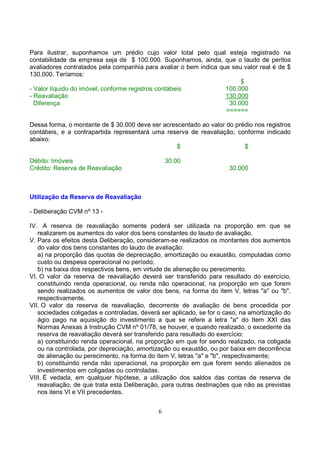 Para ilustrar, suponhamos um prédio cujo valor total pelo qual esteja registrado na
contabilidade da empresa seja de $ 100.000. Suponhamos, ainda, que o laudo de peritos
avaliadores contratados pela companhia para avaliar o bem indica que seu valor real é de $
130.000. Teríamos:
                                                                        $
- Valor líquido do imóvel, conforme registros contábeis            100.000
- Reavaliação                                                      130.000
  Diferença                                                         30.000
                                                                   ======

Dessa forma, o montante de $ 30.000 deve ser acrescentado ao valor do prédio nos registros
contábeis, e a contrapartida representará uma reserva de reavaliação, conforme indicado
abaixo:
                                                  $                      $

Débito: Imóveis                                  30.00
Crédito: Reserva de Reavaliação                                       30.000



Utilização da Reserva de Reavaliação

- Deliberação CVM nº 13 -

IV. A reserva de reavaliação somente poderá ser utilizada na proporção em que se
   realizarem os aumentos do valor dos bens constantes do laudo de avaliação.
V. Para os efeitos desta Deliberação, consideram-se realizados os montantes dos aumentos
   do valor dos bens constantes do laudo de avaliação:
   a) na proporção das quotas de depreciação, amortização ou exaustão, computadas como
   custo ou despesa operacional no período;
   b) na baixa dos respectivos bens, em virtude de alienação ou perecimento.
VI. O valor da reserva de reavaliação deverá ser transferido para resultado do exercício,
   constituindo renda operacional, ou renda não operacional, na proporção em que forem
   sendo realizados os aumentos de valor dos bens, na forma do item V, letras "a" ou "b",
   respectivamente.
VII. O valor da reserva de reavaliação, decorrente de avaliação de bens procedida por
   sociedades coligadas e controladas, deverá ser aplicado, se for o caso, na amortização do
   ágio pago na aquisição do investimento a que se refere a letra "a" do Item XXI das
   Normas Anexas à Instrução CVM nº 01/78, se houver, e quando realizado, o excedente da
   reserva de reavaliação deverá ser transferido para resultado do exercício:
   a) constituindo renda operacional, na proporção em que for sendo realizado, na coligada
   ou na controlada, por depreciação, amortização ou exaustão, ou por baixa em decorrência
   de alienação ou perecimento, na forma do item V, letras "a" e "b", respectivamente;
   b) constituindo renda não operacional, na proporção em que forem sendo alienados os
   investimentos em coligadas ou controladas.
VIII. É vedada, em qualquer hipótese, a utilização dos saldos das contas de reserva de
   reavaliação, de que trata esta Deliberação, para outras destinações que não as previstas
   nos itens VI e VII precedentes.


                                             6
 
