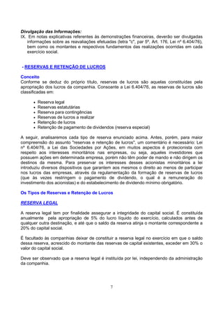 Divulgação das Informações:
IX. Em notas explicativas referentes às demonstrações financeiras, deverão ser divulgadas
   informações sobre as reavaliações efetuadas (letra "c", par 5º, Art. 176, Lei nº 6.404/76),
   bem como os montantes e respectivos fundamentos das realizações ocorridas em cada
   exercício social.


- RESERVAS E RETENÇÃO DE LUCROS

Conceito
Conforme se deduz do próprio título, reservas de lucros são aquelas constituídas pela
apropriação dos lucros da companhia. Consoante a Lei 6.404/76, as reservas de lucros são
classificadas em:

      •   Reserva legal
      •   Reservas estatutárias
      •   Reserva para contingências
      •   Reservas de lucros a realizar
      •   Retenção de lucros
      •   Retenção de pagamento de dividendos (reserva especial)

A seguir, analisaremos cada tipo de reserva enunciado acima. Antes, porém, para maior
compreensão do assunto "reservas e retenção de lucros", um comentário é necessário: Lei
nº 6.404/76, a Lei das Sociedades por Ações, em muitos aspectos é protecionista com
respeito aos interesses minoritários nas empresas, ou seja, aqueles investidores que
possuem ações em determinada empresa, porém não têm poder de mando e não dirigem os
destinos da mesma. Para preservar os interesses desses acionistas minoritários a lei
introduziu diversos dispositivos que garantem aos mesmos o direito ao menos de participar
nos lucros das empresas, através da regulamentação da formação de reservas de lucros
(que às vezes restringem o pagamento de dividendo, o qual é a remuneração do
investimento dos acionistas) e do estabelecimento de dividendo mínimo obrigatório.

Os Tipos de Reservas e Retenção de Lucros

RESERVA LEGAL

A reserva legal tem por finalidade assegurar a integridade do capital social. É constituída
anualmente pela apropriação de 5% do lucro líquido do exercício, calculados antes de
qualquer outra destinação, e até que o saldo da reserva atinja o montante correspondente a
20% do capital social.

É facultado às companhias deixar de constituir a reserva legal no exercício em que o saldo
dessa reserva, acrescido do montante das reservas de capital existentes, exceder em 30% o
valor do capital social.

Deve ser observado que a reserva legal é instituída por lei, independendo da administração
da companhia.




                                              7
 