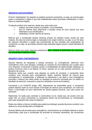 RESERVAS ESTATUTÁRIAS

O termo "estatutárias" diz respeito ao estatuto social da companhia, ou seja, as normas pelas
quais a companhia é regida e que são estabelecidas pelos acionistas (obedecidos, é claro,
todos os requisitos legais).

O estatuto poderá criar reservas, desde que, para cada uma:
      •      indique, de modo preciso e completo, a sua finalidade;
      •      fixe os critérios para determinar a parcela anual do lucro líquido que será
             destinada à sua constituição e
      •      estabeleça o limite máximo de reserva.

Note-se que a constituição dessas reservas provém do estatuto social, sendo por este
imposta. No caso da reserva legal, a imposição é de origem externa, ou seja, a Lei. Os tipos
de reservas discutidos a seguir são provenientes da livre decisão dos proprietários da
companhia, ou seja, os acionistas (embora haja restrições legais quanto a essa liberdade de
decisão).

Note-se ainda que essas reservas estatutárias NÃO PODEM INTERFERIR NO CÁLCULO
DO DIVIDENDO OBRIGATÓRIO.


RESERVA PARA CONTINGÊNCIAS

Quando falamos de despesas e perdas prováveis, ou contingências, definimos uma
contingência como uma situação, condição ou conjunto de circunstâncias que surgem para
uma empresa, envolvendo incerteza quanto à possibilidade de determinadas despesas ou
perdas incomuns virem a se efetivar no futuro, quando um ou mais eventos ocorrerem, ou
deixarem de ocorrer.
Dissemos ainda que, quando uma despesa ou perda for provável, a companhia deve
constituir uma provisão para contingências. Agora, estamos falando de reserva para
contingências e, contabilmente, a diferença no tratamento a ser dado a uma contingência
(provisão x reserva) tem efeito direto no resultado do exercício (provisão tem um débito no
resultado do exercício, enquanto a reserva é debitada a lucros acumulados).

Consoante a Lei 6.404/76 (artigo 195), dependendo da assembléia geral, a companhia
poderá destinar parte do lucro líquido à formação de reserva para compensar, em exercício
futuro, a diminuição do lucro decorrente de "perda julgada provável, cujo valor possa ser
estimado".

Realmente, há razão para confusão e controvérsia na lei, desde que, de acordo com seu
artigo 184, os riscos conhecidos ou calculáveis devem ser provisionados ou "computados
pelo valor atualizado até a data do balanço".

Resta-nos utilizar a técnica contábil para podermos distinguir quando devemos constituir uma
reserva ou uma provisão para contingência.

Quando falamos de provisão para contingência, mencionamos as condições básicas a serem
preenchidas, para que a constituição da provisão se tornasse necessária. Se concluirmos


                                             8
 
