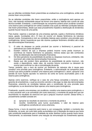que as referidas condições foram preenchidas ao analisarmos uma contingência, então será
preciso fazer uma provisão.

Se as referidas condições não forem preenchidas, então a contingência será apenas um
risco, não havendo necessidade sequer de formar uma reserva, falando sob o ponto de vista
técnico-contábil. Entretanto, a administração da companhia poderá achar prudente constituir
uma reserva para contingência em certas ocasiões (nas quais as referidas condições básicas
não foram preenchidas), desde que esse procedimento impedirá a distribuição de dividendos
quando houver riscos de uma perda.

Para ilustrar, vejamos o exemplo de uma empresa agrícola, sujeita a fenômenos climáticos
(seca, geada, inundações etc.). O risco de ocorrer um desses fenômenos da natureza
sempre existe. Comparando-o com as condições básicas para constituir uma provisão para
contingências, temos (supondo-se que não ocorreu qualquer fenômeno climático até a data
das demonstrações financeiras):

1)     O valor da despesa ou perda provável (se ocorrer o fenômeno) é passível de
       estimativas (os custos de plantio).
2)     Existem indícios de que a empresa poderá incorrer numa perda incomum (a
       ocorrência do mesmo fenômeno no passado), indícios esses que são conhecidos
       antes da elaboração das demonstrações financeiras.
3)     Os fatos geradores da possibilidade de perdas ou despesas incomuns, entretanto, não
       ocorreram até a data das demonstrações financeiras.
4)     Desde que não existem fatos geradores de possibilidade de perda incomum, não
       existe a dependência, neste caso, de eventos futuros ocorrerem ou deixarem de
       ocorrer para confirmar ou não a concretização da perda.
Temos, portanto, que o risco de ocorrer um fenômeno da natureza não é causa para
constituir uma provisão para contingência. Entretanto, a administração da companhia pode
concluir que seria prudente constituir uma reserva para contingência e. assim, apropriar uma
parcela do lucro líquido apurado no exercício da conta de lucros acumulados para a de
reserva para contingência.

Apenas como exercício, verifique se o caso de uma fiança concedida a terceiros como
garantia de empréstimos, o qual se encontra vencido e não pago na data das demonstrações
financeiras, preenche as condições básicas para a constituição de uma provisão para
contingência, ou se deveríamos fazer apenas uma reserva para contingência.

Finalizando, quando uma empresa, por prudência, constitui uma reserva para contingência, e
o risco provável vem a se concretizar (em outro exercício), o montante da perda tem que ser
reconhecido no resultado do exercício em que o prejuízo incomum ocorrer. Dessa forma, o
procedimento contábil consiste em:

      a)     apropriar ao resultado do exercício o montante da perda e
      b)     reverter, transferindo para lucros acumulados, o valor da reserva para
             contingência constituída em anos anteriores.

Dessa forma, o lucro do exercício será menor e, por conseguinte, também o montante dos
dividendos, os quais, por outro lado serão aumentados com a liberação da reserva que havia
sido constituída exatamente para a finalidade de evitar distribuir lucros quando havia riscos.
Teoricamente, os acionistas tiveram uma redução da remuneração do investimento apenas
                                              9
 