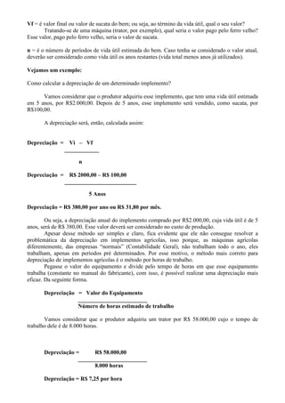 Vf = é valor final ou valor de sucata do bem; ou seja, ao término da vida útil, qual o seu valor?
       Tratando-se de uma máquina (trator, por exemplo), qual seria o valor pago pelo ferro velho?
Esse valor, pago pelo ferro velho, seria o valor de sucata.

n = é o número de períodos de vida útil estimada do bem. Caso tenha se considerado o valor atual,
deverão ser considerado como vida útil os anos restantes (vida total menos anos já utilizados).

Vejamos um exemplo:

Como calcular a depreciação de um determinado implemento?

      Vamos considerar que o produtor adquiriu esse implemento, que tem uma vida útil estimada
em 5 anos, por R$2.000,00. Depois de 5 anos, esse implemento será vendido, como sucata, por
R$100,00.

       A depreciação será, então, calculada assim:


Depreciação =     Vi – Vf
                ____________

                     n

Depreciação =     R$ 2000,00 – R$ 100,00
                _________________________

                          5 Anos

Depreciação = R$ 380,00 por ano ou R$ 31,80 por mês.

        Ou seja, a depreciação anual do implemento comprado por R$2.000,00, cuja vida útil é de 5
anos, será de R$ 380,00. Esse valor deverá ser considerado no custo de produção.
        Apesar desse método ser simples e claro, fica evidente que ele não consegue resolver a
problemática da depreciação em implementos agrícolas, isso porque, as máquinas agrícolas
diferentemente, das empresas “normais” (Contabilidade Geral), não trabalham todo o ano, eles
trabalham, apenas em períodos pré determinados. Por esse motivo, o método mais correto para
depreciação de implementos agrícolas é o método por horas de trabalho.
        Pegasse o valor do equipamento e divide pelo tempo de horas em que esse equipamento
trabalha (constante no manual do fabricante), com isso, é possível realizar uma depreciação mais
eficaz. Da seguinte forma.

       Depreciação = Valor do Equipamento
                   ________________________
                   Número de horas estimado de trabalho

       Vamos considerar que o produtor adquiriu um trator por R$ 58.000,00 cujo o tempo de
trabalho dele é de 8.000 horas.



       Depreciação =      R$ 58.000,00
                    ________________________
                          8.000 horas

       Depreciação = R$ 7,25 por hora
 