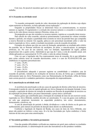 Com isso, foi possível encontrar qual será o valor a ser depreciado desse trator por hora de
trabalho.


4.5 A Exaustão na atividade rural


         "A exaustão corresponde à perda do valor, decorrente da exploração de direitos cujo objeto
sejam numerais ou florestais, ou bens aplicados nessa exploração."
         Enquanto as propriedades físicas se deterioram física ou economicamente, os recursos
naturais se esgotam. O esgotamento é a extinção dos recursos naturais e a exaustão é a extinção do
custo ou do valor desses recursos naturais (florestas, minas, etc.).
         Na proporção em que são extraídos os recursos naturais, registra-se a exaustão deste recurso.
         Para cálculo do valor exaurido, calcula-se primeiramente o percentual do volume extraídos
durante o período, em relação a quantidade total existente no início do período base que compunha
a reserva florestal ou mineral. Em seguida, aplica-se este percentual encontrado sobre o valor da
reserva registrada no Ativo, sendo o resultado encontrado a cota de exaustão do período.
         Exemplos de culturas que têm seu custo de formação, apropriados ao resultado pelo critério
da exaustão, são as florestas artificiais de eucaliptos, de pinos, a cana-de-açúcar, as pastagens
artificiais, etc. No caso de um canavial, uma vez formado, dependendo da região, poderá
proporcionar três a quatro cortes. Admitindo-se que seja de 3 anos, a cota de exaustão anual, será
obtida aplicando-se o percentual de 33,33% sobre o valor da cultura formada.
         Uma vez que a legislação não fixa expressamente taxas de exaustão, há os que defendem
para certas culturas taxas de exaustão decrescentes, como é o caso do PLANALSUCAR, que
estabeleceu os seguintes percentuais/ano:
         1° corte - 35,4%
         2° corte - 25,1 %
         3° corte - 21,4%;
         4° corte - 18,1%
         O procedimento adequado é procurar registrar na contabilidade a verdadeira cota de
exaustão do período, valendo-se de avaliações de técnicos da área, de forma que a contabilidade
efetivamente tanto no Ativo Permanente como nas Demonstrações de Resultado, reflita de forma
mais correta possível o verdadeiro patrimônio e desempenho do empreendimento.

4.6 A amortização na atividade rural

        A ocorrência da amortização se dá nos casos de aquisição de direitos sobre bens de terceiros.
Corresponde à perda do valor do capital aplicado em Ativos Intangíveis de duração limitada. Como
exemplo, a aquisição de direitos de extração de madeira em florestas de propriedade de terceiros ou
de exploração de pomar alheio, por prazo determinado, a preço único e prefixado.
        Outros gastos que contribuirão para a formação do resultado de mais de um exercício social,
registrados no Ativo Diferido, também deverão ser amortizados. É o caso de gastos com melhoras
no solo que propiciam incremento na capacidade produtiva, tais como: desmatamento,
destacamento, corretivos, etc.
        A cota de amortização do período é obtida, dividindo-se o valor do direito ou do gasto em
melhoramento, pelo número de períodos de duração deste direito ou melhoramento.
        Conforme a legislação do Imposto de Renda, nos casos de itens do Ativo Diferido, este
prazo não poderá ser inferior a cinco anos. Já a lei das Sociedades por Ações estabelece o limite
máximo de dez anos para estas amortizações.


4.7 Inventário periódico e Inventário permanente

       Uma das grandes dificuldades verificada nas empresas em geral, para conhecer os resultados
de determinado período, é a determinação do custo das mercadorias ou dos produtos vendidos.
 