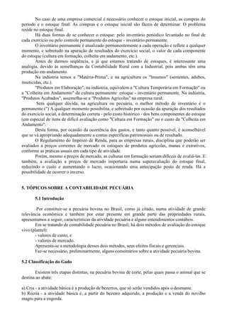 No caso de uma empresa comercial é necessário conhecer o estoque inicial, as compras do
período e o estoque final. As compras e o estoque inicial são fáceis de determinar. O problema
reside no estoque final.
        Há duas formas de se conhecer o estoque: pelo inventário periódico levantado no final de
cada exercício ou pelo controle permanente do estoque - inventário permanente.
        O inventário permanente é atualizado permanentemente a cada operação e reflete a qualquer
momento, e sobretudo na apuração de resultados do exercício social, o valor de cada componente
do estoque (cultura em formação, colheita em andamento, etc.).
        Antes de darmos seqüência, e já que estamos tratando de estoques, é interessante uma
analogia, devido às semelhanças da Contabilidade Rural com a Industrial, pois ambas têm urna
produção em andamento.
        Na indústria temos a "Matéria-Prima", e na agricultura os "lnsumos" (sementes, adubos,
inseticidas, etc.).
        "Produtos em Elaboração", na indústria, equivalem a "Cultura Temporária em Formação" ou
a "Colheita em Andamento" da cultura permanente estoque - inventário permanente. Na indústria,
"Produtos Acabados", assemelha-se a "Produtos Agrícolas" na empresa rural.
         Sem qualquer dúvida, na agricultura ou pecuária, o melhor método de inventário é o
permanente.(") A qualquer momento possibilita, e sobretudo por ocasião da apuração dos resultados
do exercício social, a determinação correta - pelo custo histórico - dos bens componentes do estoque
(em especial de itens de difícil avaliação como "Cultura em Formação" ou o custo da "Colheita em
Andamento".
        Desta forma, por ocasião da ocorrência dos gastos, e tanto quanto possível, é aconselhável
que se vá apropriando adequadamente a contas específicas patrimoniais ou de resultado.
        O Regulamento do Imposto de Renda, para as empresas rurais, disciplina que poderão ser
avaliados a preços correntes de mercado os estoques de produtos agrícolas, manas e extrativos,
conforme as práticas usuais em cada tipo de atividade.
        Porém, mesmo a preços de mercado, as culturas em formação seriam difíceis de avaliá-las. E
também, a avaliação a preços de mercado importaria numa superavaliação do estoque final,
reduzindo o custo e aumentando o lucro, ocasionando unia antecipação posto de renda. Há a
possibilidade de ocorrer o inverso.


5. TÓPICOS SOBRE A CONTABILIDADE PECUÁRIA

       5.1 Introdução

        Por constituir-se a pecuária bovina no Brasil, como já citado, numa atividade de grande
relevância econômica e também por estar presente em grande parte das propriedades rurais,
apresentamos a seguir, características da atividade pecuária e alguns entendimentos contábeis.
       Em se tratando de contabilidade pecuária no Brasil, há dois métodos de avaliação do estoque
vivo (plantel):
       - valores de custo, e
       - valores de mercado.
       Apresenta-se a metodologia desses dois métodos, seus efeitos fiscais e gerenciais.
       Faz-se necessário, preliminarmente, alguns comentários sobre a atividade pecuária bovina.

5.2 Classificação do Gado

       Existem três etapas distintas, na pecuária bovina de corte, pelas quais passa o animal que se
destina ao abate:

a) Cria - a atividade básica é a produção de bezerros, que só serão vendidos após o desmame.
b) Recria - a atividade básica é, a partir do bezerro adquirido, a produção e a venda do novilho
magro para a engorda.
 