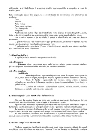 c) Engorda - a atividade básica é, a partir do novilho magro adquirido, a produção e a venda do
novilho gordo.

Pela combinação dessas três etapas, há a possibilidade de encontramos seis alternativas de
produção:
        * cria,
        * recria,
        * cria-recria;
        * cria-recria-engorda,
        * recria-engorda,
        * engorda.
        Adotou-se para análise o tipo de atividade cria-recria-engorda (Sistema Integrado). Assim,
tratar-se-á o bezerro desde o seu nascimento, até a venda para o abate, quando adulto e gordo.
        Um primeiro aspecto a ser apreciado é quanto a classificação do gado no Balanço
Patrimonial.
        O gado bovino que será comercializado pelo produtor rural, em forma de bezerro, novilho
magro e gordo, deverá ser classificado como estoque vivo.
        O gado destinado à procriação (Touros e Matrizes) ou ao trabalho, que não será vendido,
será classificado no Ativo Permanente.


5.3 Classificação Fiscal
       A legislação fiscal normatiza a seguinte classificação:

Ativo Circulante
           Estoques Vivos: compreende aves, gado bovino, suínos, ovinos, caprinos, coelhos,
peixes e pequenos animais destinados à revenda, ou a serem consumidos.

Ativo Não circulante
           Imobilizado
               •       Gado Reprodutor - representado por touros puros de origem, touros puros de
       cruza, vacas puras de origem, vacas puras de cruza e gado destinado à inseminação artificial,
               •       Gado de Renda - representado por bovinos, suínos, ovinos e eqüinos
       utilizados para a produção de bens que constituem objeto de suas atividades. (caso típico é o
       gado leiteiro);
               •       Animais de Trabalho - compreendem eqüinos, bovinos, muares, asininos
       destinados ao trabalho agrícola, sela e transporte.


5.4 Classificação do Gado Para Corte e Para Produção

         No caso da pecuária bovina de corte, por ocasião do nascimento dos bezerros deve-se
classificá-los no Ativo Circulante, como se todos se destinassem à venda.
        Após uni certo período de experimentação faz-se urna reclassificação, transferindo-se para o
Permanente aqueles considerados aptos para a reprodução e que serão efetivamente utilizados.
        Tal avaliação considera fertilidade, ardor sexual, carcaça, peso, etc., e varia com o política
de produção do produtor rural. Alguns transferem para o Permanente as fêmeas e alguns machos.
        Na transferência do Circulante para o Permanente, se o plantei estiver avaliado a preço de
custo, é necessário corrigi-lo, monetariamente desde o nascimento, até a data da transferência.


5.5 Curto e Longo Prazo na Pecuária

       Ainda no aspecto de classificação contábil, pode surgir neste momento a dúvida do porquê
contabilizar como Circulante, no sub grupo Estoques Vivos, ou Estoque em Formação, produtos
 