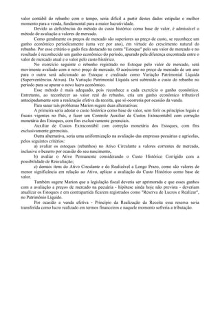 valor contábil do rebanho com o tempo, seria difícil a partir destes dados estipular o melhor
momento para a venda, fundamental para a maior lucratividade.
        Devido as deficiências do método do custo histórico como base de valor, é admissível o
método de avaliação a valores de mercado.
        Como geralmente os preços de mercado são superiores ao preço de custo, se reconhece um
ganho econômico periodicamente (uma vez por ano), em virtude do crescimento natural do
rebanho. Por esse critério o gado fica destacado na conta "Estoque" pelo seu valor de mercado e no
resultado é reconhecido um ganho econômico do período, apurado pela diferença encontrada entre o
valor de mercado atual e o valor pelo custo histórico.
        No exercício seguinte o rebanho registrado no Estoque pelo valor de mercado, será
movimente avaliado com o novo preço de mercado. O acréscimo no preço de mercado de um ano
para o outro será adicionado ao Estoque e creditado como Variação Patrimonial Líquida
(Superveniências Ativas). Da Variação Patrimonial Líquida será subtraído o custo do rebanho no
período para se apurar o novo lucro econômico.
        Esse método é mais adequado, pois reconhece a cada exercício o ganho econômico.
Entretanto, ao reconhecer ao valor real do rebanho, cria um ganho econômico tributável
antecipadamente sem a realização efetiva da receita, que só ocorreria por ocasião da venda.
        Para sanar tais problemas Marion sugere duas alternativas:
        A primeira seria adotar o custo histórico como base de valor, sem ferir os princípios legais e
fiscais vigentes no País, e fazer um Controle Auxiliar de Custos Extracontábil com correção
monetária dos Estoques, com fins exclusivamente gerenciais.
        Auxiliar de Custos Extracontábil com correção monetária dos Estoques, com fins
exclusivamente gerenciais.
        Outra alternativa, seria uma uniformização na avaliação das empresas pecuárias e agrícolas,
pelos seguintes critérios:
        a) avaliar os estoques (rebanhos) no Ativo Circulante a valores correntes de mercado,
inclusive o bezerro por ocasião do seu nascimento,
        b) avaliar o Ativo Permanente considerando o Custo Histórico Corrigido com a
possibilidade de Reavaliação;
        c) demais itens do Ativo Circulante e do Realizável a Longo Prazo, como são valores de
menor significância em relação ao Ativo, aplicar a avaliação do Custo Histórico como base de
valor.
        Também sugere Marion que a legislação fiscal deveria ser aprimorada e que esses ganhos
com a avaliação a preços de mercado na pecuária - hipótese ainda hoje não prevista - deveriam
atualizar os Estoques e em contrapartida ficarem registrados como "Reserva de Lucros e Realizar",
no Patrimônio Líquido.
        Por ocasião a venda efetiva - Princípio da Realização da Receita essa reserva seria
transferida como lucro realizado em termos financeiros e naquele momento sofreria a tributação.
 