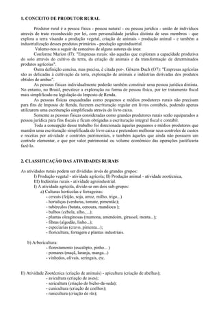 1. CONCEITO DE PRODUTOR RURAL

        Produtor rural é a pessoa física - pessoa natural - ou pessoa jurídica - união de indivíduos
através de trato reconhecido por lei, com personalidade jurídica distinta de seus membros - que
explora a terra visando a produção vegetal, criação de animais - produção animal - e também a
industrialização desses produtos primários - produção agroindustrial.
         Valemo-nos a seguir de conceitos de alguns autores da área:
        Conforme Marion (l7): "Empresas rurais: são aquelas que exploram a capacidade produtiva
do solo através do cultivo da terra, da criação de animais e da transformação de determinados
produtos agrícolas".
        Outra definição concisa, mas precisa, é citada por-. Góxens Duch (O7): "Empresas agrícolas
são as delicadas à cultivação da terra, exploração de animais e indústrias derivadas dos produtos
obtidos de ambas".
        As pessoas físicas individualmente poderão também constituir urna pessoa jurídica distinta.
No entanto, no Brasil, prevalece a exploração na forma de pessoa física, por ter tratamento fiscal
mais simplificado na legislação do Imposto de Renda.
        As pessoas físicas enquadradas como pequenos e médios produtores rurais não precisam
para fins de Imposto de Renda, fazerem escrituração regular em livros contábeis, podendo apenas
utilizarem uma escrituração simplificada através do livro caixa.
        Somente as pessoas físicas consideradas como grandes produtores rurais serão equiparados a
pessoa jurídica para fins fiscais e ficam obrigadas a escrituração integral fiscal e contábil.
        Toda a concepção desse trabalho foi direcionada àqueles pequenos e médios produtores que
mantêm uma escrituração simplificada do livro caixa e pretendem melhorar seus controles de custos
e receitas por atividade e controles patrimoniais, e também àqueles que ainda não possuem um
controle elementar, e que por valor patrimonial ou volume econômico das operações justificaria
fazê-lo.


2. CLASSIFICAÇÃO DAS ATIVIDADES RURAIS

As atividades rurais podem ser divididas invés de grandes grupos:
       I) Produção vegetal - atividade agrícola; II) Produção animal - atividade zootécnica,
       III) Indústrias rurais - atividade agroindustrial.
       I) A atividade agrícola, divide-se em dois sub-grupos:
            a) Culturas hortícolas e forrageiras:
               - cereais (feijão, soja, arroz, milho, trigo...)
               - hortaliças (verduras, tomate, pimentão);
               - tubérculos (batata, cenoura, mandioca );
               - bulbos (cebola, alho, ...);
               - plantas oleaginosas (mamona, amendoim, girassol, menta...);
               - fibras (algodão, linho...);
               - especiarias (cravo, pimenta...);
               - floricultura, forragem e plantas industriais.

   b) Arboricultura:
             - florestamento (eucalipto, pinho... )
             - pomares (maçã, laranja, manga...)
             - vinhedos, olivais, seringais, etc.


II) Atividade Zootécnica (criação de animais) - apicultura (criação de abelhas);
              - avicultura (criação de aves);
              - sericultura (criação do bicho-da-seda);
              - cunicultura (criação de coelhos);
              - ranicultura (criação de rãs);
 