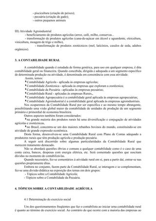 - piscicultura (criação de peixes);
              - pecuária (criação de gado);
              - outros pequenos animais


III) Atividade Agroindustrial
         - beneficiamento de produtos agrícolas (arroz, café, milho, conservas...
         - transformação de produtos agrícolas (cana-de-açúcar em álcool e aguardente, oleicultura,
vinicultura, moagem de trigo e milho),
                 - transformação de produtos zootécnicos (mel, laticínios, casulos de seda, adubos
orgânicos).


3. A CONTABILIDADE RURAL

        A contabilidade quando é estudada de forma genérica, para uso em qualquer empresa, é dita
contabilidade geral ou financeira. Quando concebida, dirigida e adequada a um segmento específico
de determinada produção ou atividade, é denominada em consonância com essa atividade.
         Assim, temos:
           Contabilidade Agrícola - aplicada às empresas agrícolas;
           Contabilidade Zootécnica - aplicada às empresas que exploram a zootécnica;
           Contabilidade da Pecuária - aplicadas às empresas pecuárias;
           Contabilidade Rural - aplicadas às empresas Rurais,,
           Contabilidade Agropecuária é a contabilidade geral aplicada às empresas agropecuárias;
           Contabilidade Agroindustrial é a contabilidade geral aplicada às empresas agroindustriais.
        Nos ocuparemos da Contabilidade Rural por ser específica e ao mesmo tempo abrangente,
possibilitando uma visão global maior da contabilidade de unidades de produção de um segmento
primário e primordial de economia brasileira.
        Outros aspectos também foram considerados:
           na grande maioria dos produtos rurais há uma diversificação e conjugação de atividades
agrícolas e zootécnicas,
           no Brasil, concentra-se um dos maiores rebanhos bovinos do mundo, constituindo-se em
atividade de grande expressão econômica.
        Desta forma, desenvolveu-se uma Contabilidade Rural com Plano de Contas adequado a
produtores rurais que têm produção agrícola e produção pecuária.
        A seguir será discorrido sobre algumas particularidades da Contabilidade Rural que
merecem tratamento destacado.
        Não se abordará questões óbvias e comuns a qualquer contabilidade como é o caso de uma
conta caixa, bancos, despesas com energia elétrica, etc. Será comentado questões que suscitam
dúvidas no momento de contabilizá-las.
        Quando necessário, fez-se comentários à atividade rural em si, para a partir daí, entrar-se nas
questões propriamente ditas.
        Embora no conjunto, fazem parte da Contabilidade Rural, se interagem e se complementam,
fez-se uma divisão didática na exposição dos temas em dois grupos:
         - Tópicos sobre a Contabilidade Agrícola;
        - Tópicos sobre a Contabilidade da Pecuária.


4. TÓPICOS SOBRE A CONTABILIDADE AGRÍCOLA


       4.1 Determinação do exercício social

       Um dos questionamentos freqüentes que faz o contabilista ao iniciar urna contabilidade rural
é quanto ao término do exercício social. Ao contrário do que ocorre com a maioria das empresas ao
 