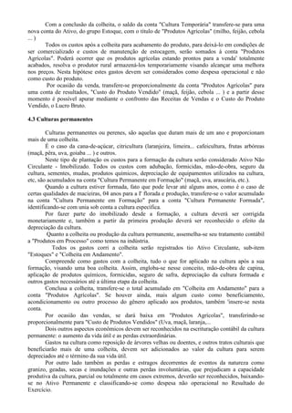 Com a conclusão da colheita, o saldo da conta "Cultura Temporária" transfere-se para uma
nova conta do Ativo, do grupo Estoque, com o título de "Produtos Agrícolas" (milho, feijão, cebola
... )
       Todos os custos após a colheita para acabamento do produto, para deixá-lo em condições de
ser comercializado e custos de manutenção de estocagem, serão somados à conta "Produtos
Agrícolas". Poderá ocorrer que os produtos agrícolas estando prontos para a venda' totalmente
acabados, resolva o produtor rural armazená-los temporariamente visando alcançar uma melhora
nos preços. Nesta hipótese estes gastos devem ser considerados como despesa operacional e não
como custo do produto.
       Por ocasião da venda, transfere-se proporcionalmente da conta "Produtos Agrícolas" para
uma conta de resultados, "Custo do Produto Vendido" (maçã, feijão, cebola ... ) e a partir desse
momento é possível apurar mediante o confronto das Receitas de Vendas e o Custo do Produto
Vendido, o Lucro Bruto.

4.3 Culturas permanentes

        Culturas permanentes ou perenes, são aquelas que duram mais de um ano e proporcionam
mais de uma colheita.
        É o caso da cana-de-açúcar, citricultura (laranjeira, limeira... cafeicultura, frutas arbóreas
(maçã, pêra, uva, goiaba ... ) e outros.
        Neste tipo de plantação os custos para a formação da cultura serão considerado Ativo Não
Circulante - Imobilizado. Todos os custos com adubação, formicidas, mão-de-obra, seguro da
cultura, sementes, mudas, produtos químicos, depreciação de equipamentos utilizados na cultura,
etc, são acumulados na conta "Cultura Permanente em Formação" (maçã, uva, araucária, etc.).
        Quando a cultura estiver formada, fato que pode levar até alguns anos, como é o caso de
certas qualidades de macieiras, 04 anos para a I' florada e produção, transfere-se o valor acumulado
na conta "Cultura Permanente em Formação" para a conta "Cultura Permanente Formada",
identificando-se com unia sob conta a cultura específica.
        Por fazer parte do imobilizado desde a formação, a cultura deverá ser corrigida
monetariamente e, também a partir da primeira produção deverá ser reconhecido o efeito da
depreciação da cultura.
         Quanto a colheita ou produção da cultura permanente, assemelha-se seu tratamento contábil
a "Produtos em Processo" como temos na indústria.
           Todos os gastos corri a colheita serão registrados tio Ativo Circulante, sub-item
"Estoques" e "Colheita em Andamento".
        Compreende como gastos com a colheita, tudo o que for aplicado na cultura após a sua
formação, visando uma boa colheita. Assim, engloba-se nesse conceito, mão-de-obra de capina,
aplicação de produtos químicos, formicidas, seguro de safra, depreciação da cultura formada e
outros gastos necessários até a última etapa da colheita.
        Conclusa a colheita, transfere-se o total acumulado em "Colheita em Andamento" para a
conta "Produtos Agrícolas". Se houver ainda, mais algum custo como beneficiamento,
acondicionamento ou outro processo do gênero aplicado aos produtos, também 'insere-se nesta
conta.
        Por ocasião das vendas, se dará baixa em "Produtos Agrícolas", transferindo-se
proporcionalmente para "Custo de Produtos Vendidos" (Uva, maçã, laranja,...
        Dois outros aspectos econômicos devem ser reconhecidos na escrituração contábil da cultura
permanente: o aumento da vida útil e as perdas extraordinárias.
        Gastos na cultura como reposição de árvores velhas ou doentes, e outros tratos culturais que
beneficiarão mais de uma colheita, devem ser adicionados ao valor da cultura para serem
depreciados até o término da sua vida útil.
        Por outro lado também as perdas e estragos decorrentes de eventos da natureza como
granizo, geadas, secas e inundações e outras perdas involuntárias, que prejudicam a capacidade
produtiva da cultura, parcial ou totalmente em casos extremos, deverão ser reconhecidos, baixando-
se no Ativo Permanente e classificando-se como despesa não operacional no Resultado do
Exercício.
 