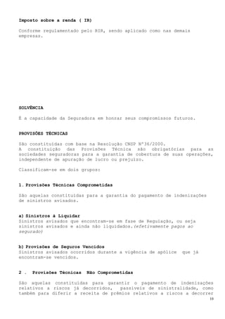 10
Imposto sobre a renda ( IR)
Conforme regulamentado pelo RIR, sendo aplicado como nas demais
empresas.
SOLVÊNCIA
É a capacidade da Seguradora em honrar seus compromissos futuros.
PROVISÕES TÉCNICAS
São constituídas com base na Resolução CNSP Nº36/2000.
A constituição das Provisões Técnica são obrigatórias para as
sociedades seguradoras para a garantia de cobertura de suas operações,
independente de apuração de lucro ou prejuízo.
Classificam-se em dois grupos:
1. Provisões Técnicas Comprometidas
São aquelas constituídas para a garantia do pagamento de indenizações
de sinistros avisados.
a) Sinistros à Liquidar
Sinistros avisados que encontram-se em fase de Regulação, ou seja
sinistros avisados e ainda não liquidados.(efetivamente pagos ao
segurado)
b) Provisões de Seguros Vencidos
Sinistros avisados ocorridos durante a vigência de apólice que já
encontram-se vencidos.
2 . Provisões Técnicas Não Comprometidas
São aquelas constituídas para garantir o pagamento de indenizações
relativos a riscos já decorridos, passíveis de sinistralidade, como
também para diferir a receita de prêmios relativos a riscos a decorrer
 