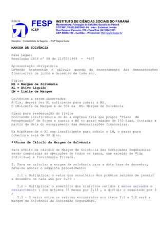 13/08/10
FESP
ICSP
INSTITUTO DE CIÊNCIAS SOCIAIS DO PARANÁ
Mantenedora: Fundação de Estudos Sociais do Paraná
CGC/MF: 76.602.895/0001-04 Inscr. Estadual: Isento
Rua General Carneiro, 216 - Fone/Fax (041)264.3311
CEP 80060-150 - Curitiba – Pr Internet: http://www.fesppr.br
Disciplina : Contabilidade de Seguros - Profª Regina Suota
MARGEM DE SOLVÊNCIA
Base Legal:
Resolução CNSP nº 08 de 21/07/1989 - *607
Apresentação obrigatória
Deverão apresentar o cálculo quando do encerramento das demonstrações
financeiras de junho e dezembro de cada ano.
Siglas
MS = Margem de Solvência
AL = Ativo Líquido
LM = Limite de Margem
Critérios a serem observados
A Cia. deverá ter AL suficiente para cobrir a MS.
O LM-Limite de Margem é de 50% da MS- Margem de Solvência
Prazo para readequação do limite
Ocorrendo insuficiência do AL a empresa terá que propor “Plano de
Recuperação” de forma a suprir a MS no prazo máximo de 150 dias, contadas a
partir da data do encerramento das demonstrações financeiras.
Na hipótese de o AL ser insuficiente para cobrir o LM, o prazo para
cobertura será de 90 dias.
**Forma de Cálculo da Margem de Solvência
Para efeito de cálculo de Margem de Solvência das Sociedades Seguradoras
serão computadas as operações de todos os ramos, com exceção de Vida
Individual e Previdência Privada.
I. Para se calcular a margem de solvência para a data base de dezembro,
deve-se adotar o seguinte procedimento:
I.1 - Multiplicar o valor dos somatórios dos prêmios retidos de janeiro
a dezembro de cada ano por 0,20 ;
I.2 - Multiplicar o somatório dos sinistros retidos ( menos salvados e
ressarcimento ) dos últimos 36 meses por 0,33 , e dividir o resultado por 3
;
I.3 - O maior entre os valores encontrados nos itens I.1 e I.2 será a
Margem de Solvência da Sociedade Seguradora.
 