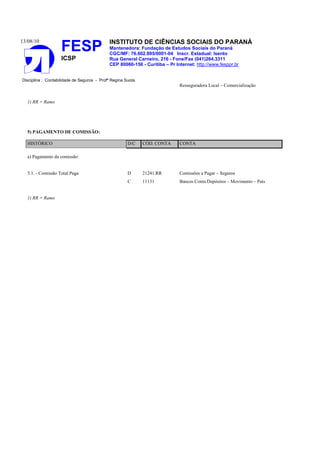 13/08/10
FESP
ICSP
INSTITUTO DE CIÊNCIAS SOCIAIS DO PARANÁ
Mantenedora: Fundação de Estudos Sociais do Paraná
CGC/MF: 76.602.895/0001-04 Inscr. Estadual: Isento
Rua General Carneiro, 216 - Fone/Fax (041)264.3311
CEP 80060-150 - Curitiba – Pr Internet: http://www.fesppr.br
Disciplina : Contabilidade de Seguros - Profª Regina Suota
Resseguradora Local – Comercialização
1) RR = Ramo
5) PAGAMENTO DE COMISSÃO:
HISTÓRICO D/C CÓD. CONTA CONTA
a) Pagamento da comissão:
5.1. - Comissão Total Paga D 21241.RR Comissões a Pagar – Seguros
C 11131 Bancos Conta Depósitos – Movimento – País
1) RR = Ramo
 