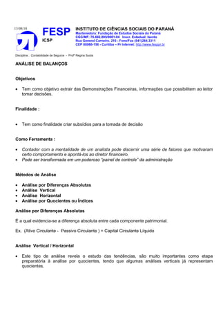 13/08/10
FESP
ICSP
INSTITUTO DE CIÊNCIAS SOCIAIS DO PARANÁ
Mantenedora: Fundação de Estudos Sociais do Paraná
CGC/MF: 76.602.895/0001-04 Inscr. Estadual: Isento
Rua General Carneiro, 216 - Fone/Fax (041)264.3311
CEP 80060-150 - Curitiba – Pr Internet: http://www.fesppr.br
Disciplina : Contabilidade de Seguros - Profª Regina Suota
ANÁLISE DE BALANÇOS
Objetivos
• Tem como objetivo extrair das Demonstrações Financeiras, informações que possibilitem ao leitor
tomar decisões.
Finalidade :
• Tem como finalidade criar subsídios para a tomada de decisão
Como Ferramenta :
• Contador com a mentalidade de um analista pode discernir uma série de fatores que motivaram
certo comportamento e apontá-los ao diretor financeiro.
• Pode ser transformada em um poderoso “painel de controle” da administração
Métodos de Análise
• Análise por Diferenças Absolutas
• Análise Vertical
• Análise Horizontal
• Análise por Quocientes ou Índices
Análise por Diferenças Absolutas
É a qual evidencia-se a diferença absoluta entre cada componente patrimonial.
Ex. (Ativo Circulante - Passivo Circulante ) = Capital Circulante Líquido
Análise Vertical / Horizontal
• Este tipo de análise revela o estudo das tendências, são muito importantes como etapa
preparatória à análise por quocientes, tendo que algumas análises verticais já representam
quocientes.
 