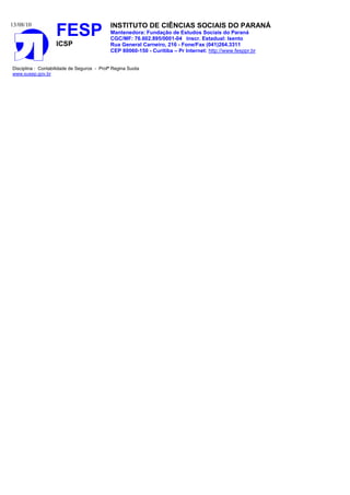 13/08/10
FESP
ICSP
INSTITUTO DE CIÊNCIAS SOCIAIS DO PARANÁ
Mantenedora: Fundação de Estudos Sociais do Paraná
CGC/MF: 76.602.895/0001-04 Inscr. Estadual: Isento
Rua General Carneiro, 216 - Fone/Fax (041)264.3311
CEP 80060-150 - Curitiba – Pr Internet: http://www.fesppr.br
Disciplina : Contabilidade de Seguros - Profª Regina Suota
www.susep.gov.br
 