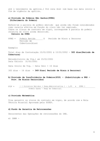 até o vencimento da apólice.( Pró rata die) com base nas data início e
fim de vigência da apólice.


a) Provisão de Prêmios Não Ganhos(PPNG)
 (Diferimento do Prêmio)

Refere-se a parcela do prêmio emitido que ainda não foram considerados
como receita efetiva em função do risco não ter expirado.
Cobre os riscos de contrato em vigor, corresponde à parcela do prêmio
relativa do risco ainda decorrido.
  Cálculo da PPNG

PPNG =      Prêmio Retido          X    Período de Risco a Decorrer
            Período de
            Cobertura(dias)

Exemplo:

Total dias de Contratação 15/01/2001 à 15/01/2002 - 365 dias(Período de
Cobertura)

Emissão(início da Vig.) em 15/01/2001
Data Cálculo 31/01/2001

Data Início de Vig. – Data Cálc = 16 dias

365 dias – 16 dias      = 349 Dias( Período de Risco à Decorrer)


b) Provisão de Insuficiência de Prêmios(PIP) – (Substituição a PRD –
   Prov. De Riscos Decorridos)


PIP =       { [ Sinistros Retidos + Desp.Administrativa ] – 1,05   x   PPNG }
                     Prêmio Ganho – Desp de Comercial.



c) Provisão Matemática

Visa garantir os riscos do contrato em vigor, de acordo com a Nota
Técnica Atuarial Aprovada pela SUSEP.


d) Fundo de Garantia de Retrocessões

Decorrentes das Operações de retrocessões do IRB.

e) IBNR -




                                                                                11
 