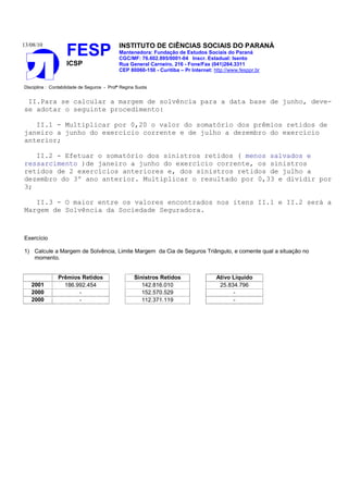 13/08/10                                    INSTITUTO DE CIÊNCIAS SOCIAIS DO PARANÁ
                    FESP                    Mantenedora: Fundação de Estudos Sociais do Paraná
                                            CGC/MF: 76.602.895/0001-04 Inscr. Estadual: Isento
                    ICSP                    Rua General Carneiro, 216 - Fone/Fax (041)264.3311
                                            CEP 80060-150 - Curitiba – Pr Internet: http://www.fesppr.br


Disciplina : Contabilidade de Seguros - Profª Regina Suota


 II.Para se calcular a margem de solvência para a data base de junho, deve-
se adotar o seguinte procedimento:

   II.1 - Multiplicar por 0,20 o valor do somatório dos prêmios retidos de
janeiro a junho do exercício corrente e de julho a dezembro do exercício
anterior;

   II.2 - Efetuar o somatório dos sinistros retidos ( menos salvados e
ressarcimento )de janeiro a junho do exercício corrente, os sinistros
retidos de 2 exercícios anteriores e, dos sinistros retidos de julho a
dezembro do 3º ano anterior. Multiplicar o resultado por 0,33 e dividir por
3;

   II.3 - O maior entre os valores encontrados nos itens II.1 e II.2 será a
Margem de Solvência da Sociedade Seguradora.



Exercício

1) Calcule a Margem de Solvência, Limite Margem da Cia de Seguros Triângulo, e comente qual a situação no
   momento.


                Prêmios Retidos                     Sinistros Retidos                Ativo Líquido
   2001           186.992.454                          142.816.010                    25.834.796
   2000                -                               152.570.529                         -
   2000                -                               112.371.119                         -
 