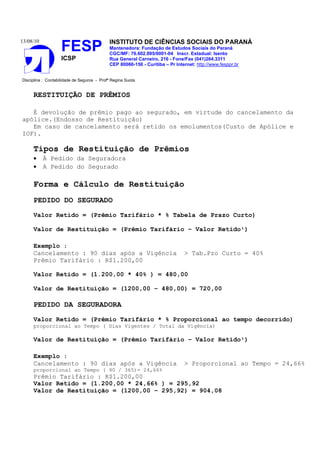 13/08/10                                    INSTITUTO DE CIÊNCIAS SOCIAIS DO PARANÁ
                    FESP                    Mantenedora: Fundação de Estudos Sociais do Paraná
                                            CGC/MF: 76.602.895/0001-04 Inscr. Estadual: Isento
                    ICSP                    Rua General Carneiro, 216 - Fone/Fax (041)264.3311
                                            CEP 80060-150 - Curitiba – Pr Internet: http://www.fesppr.br


Disciplina : Contabilidade de Seguros - Profª Regina Suota


     RESTITUIÇÃO DE PRÊMIOS

   É devolução de prêmio pago ao segurado, em virtude do cancelamento da
apólice.(Endosso de Restituição)
   Em caso de cancelamento será retido os emolumentos(Custo de Apólice e
IOF).

     Tipos de Restituição de Prêmios
     •     À Pedido da Seguradora
     •     A Pedido do Segurado

     Forma e Cálculo de Restituição
     PEDIDO DO SEGURADO
     Valor Retido = (Prêmio Tarifário * % Tabela de Prazo Curto)

     Valor de Restituição = (Prêmio Tarifário – Valor Retido¹)

     Exemplo :
     Cancelamento : 90 dias após a Vigência                                   > Tab.Pzo Curto = 40%
     Prêmio Tarifário : R$1.200,00

     Valor Retido = (1.200,00 * 40% ) = 480,00

     Valor de Restituição = (1200,00 – 480,00) = 720,00

     PEDIDO DA SEGURADORA
     Valor Retido = (Prêmio Tarifário * % Proporcional ao tempo decorrido)
     proporcional ao Tempo ( Dias Vigentes / Total da Vigência)

     Valor de Restituição = (Prêmio Tarifário – Valor Retido¹)

     Exemplo :
     Cancelamento : 90 dias após a Vigência                                   > Proporcional ao Tempo = 24,66%
     proporcional ao Tempo ( 90 / 365)= 24,66%
     Prêmio Tarifário : R$1.200,00
     Valor Retido = (1.200,00 * 24,66% ) = 295,92
     Valor de Restituição = (1200,00 – 295,92) = 904,08
 