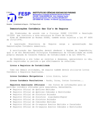13/08/10                                    INSTITUTO DE CIÊNCIAS SOCIAIS DO PARANÁ
                    FESP                    Mantenedora: Fundação de Estudos Sociais do Paraná
                                            CGC/MF: 76.602.895/0001-04 Inscr. Estadual: Isento
                    ICSP                    Rua General Carneiro, 216 - Fone/Fax (041)264.3311
                                            CEP 80060-150 - Curitiba – Pr Internet: http://www.fesppr.br


Disciplina : Contabilidade de Seguros - Profª Regina Suota


     Demonstrações Contábeis das Cia’s de Seguros

   São Elaboradas de acordo com a Circular SUSEP 133/2000 e Resolução
19/2000 que instituiu a nova estrutura do Plano de Contas.
   Além de Obedecerem as Normas SUSEP, também estão sujeitas a Lei Nº 6404
de 15/12/1976.

   A   Legislação  Brasileira   de                                  Seguros          exige        a        apresentação   das
Demonstrações Contábeis semestrais.

   A escrituração das Operações deverá obedecer o Regime de Competência,
qual é um dos denominados Princípios Fundamentais da Contabilidade em norma
própria emanada do Conselho Federal de Contabilidade e da Lei 6404/76.

   Em Obediência a ele todas as receitas e despesas, operacionais ou não,
serão registradas no período a que efetivamente se referirem.

     Livros e Registros de Contabilidade

   Como nas demais atividades, em seguros também deverá utiliza-se Livros
Contábeis e Registros Auxiliares.

     Livros Contábeis Obrigatórios - Livro Diário, Lalur

     Livros Contábeis Facultativos – Razão, Caixa, Contas Correntes...

   Registros Auxiliares (Oficiais) – São fontes de informações para as
partidas contábeis efetuadas pela seguradora, mensalmente.
   • Registro Oficial de Apólices Emitidas
   • Registro Oficial de Apólices Cobradas e Restituídas
   • Registro Oficial de Sinistros Avisados
   • Registro Oficial de Sinistros Liquidados(Pagos)
   • Registro Oficial de Sinistros Avisados
   • Registro Oficial de Comissões Emitidas
   • Registro Oficial de Co-seguros Aceitos Emitidos e Cancelados
   • Registro Oficial de Co-seguros Aceitos Cobrados e Restituídos
 