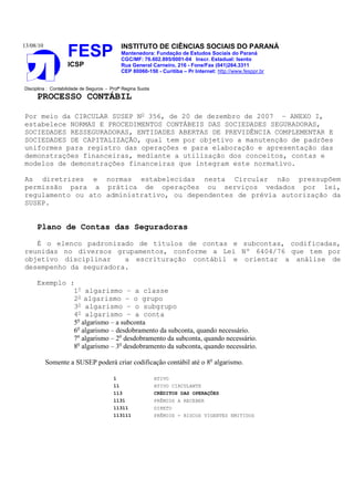 13/08/10                                     INSTITUTO DE CIÊNCIAS SOCIAIS DO PARANÁ
                    FESP                     Mantenedora: Fundação de Estudos Sociais do Paraná
                                             CGC/MF: 76.602.895/0001-04 Inscr. Estadual: Isento
                    ICSP                     Rua General Carneiro, 216 - Fone/Fax (041)264.3311
                                             CEP 80060-150 - Curitiba – Pr Internet: http://www.fesppr.br


Disciplina : Contabilidade de Seguros - Profª Regina Suota
     PROCESSO CONTÁBIL

Por meio da CIRCULAR SUSEP No 356, de 20 de dezembro de 2007 – ANEXO I,
estabelece NORMAS E PROCEDIMENTOS CONTÁBEIS DAS SOCIEDADES SEGURADORAS,
SOCIEDADES RESSEGURADORAS, ENTIDADES ABERTAS DE PREVIDÊNCIA COMPLEMENTAR E
SOCIEDADES DE CAPITALIZAÇÃO, qual tem por objetivo a manutenção de padrões
uniformes para registro das operações e para elaboração e apresentação das
demonstrações financeiras, mediante a utilização dos conceitos, contas e
modelos de demonstrações financeiras que integram este normativo.

As diretrizes e normas estabelecidas nesta Circular não pressupõem
permissão para a prática de operações ou serviços vedados por lei,
regulamento ou ato administrativo, ou dependentes de prévia autorização da
SUSEP.


     Plano de Contas das Seguradoras

   É o elenco padronizado de títulos de contas e subcontas, codificadas,
reunidas no diversos grupamentos, conforme a Lei Nº 6404/76 que tem por
objetivo disciplinar    a escrituração contábil e orientar a análise de
desempenho da seguradora.

     Exemplo :
              1o algarismo – a classe
              2o algarismo – o grupo
              3o algarismo – o subgrupo
              4o algarismo – a conta
              5o algarismo – a subconta
              6o algarismo – desdobramento da subconta, quando necessário.
              7o algarismo – 2o desdobramento da subconta, quando necessário.
              8o algarismo – 3o desdobramento da subconta, quando necessário.

           Somente a SUSEP poderá criar codificação contábil até o 8o algarismo.

                                         1                   ATIVO
                                         11                  ATIVO CIRCULANTE
                                         113                 CRÉDITOS DAS OPERAÇÕES
                                         1131                PRÊMIOS A RECEBER
                                         11311               DIRETO
                                         113111              PRÊMIOS - RISCOS VIGENTES EMITIDOS
 
