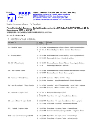 13/08/10                                     INSTITUTO DE CIÊNCIAS SOCIAIS DO PARANÁ
                    FESP                     Mantenedora: Fundação de Estudos Sociais do Paraná
                                             CGC/MF: 76.602.895/0001-04 Inscr. Estadual: Isento
                    ICSP                     Rua General Carneiro, 216 - Fone/Fax (041)264.3311
                                             CEP 80060-150 - Curitiba – Pr Internet: http://www.fesppr.br


Disciplina : Contabilidade de Seguros - Profª Regina Suota


Fluxo Contábil de Seguros – Contabilização conforme a CIRCULAR SUSEP No 356, de 20 de
dezembro de 2007 – ANEXO IV
MODELOS DE CONTABILIZAÇÃO DAS OPERAÇÕES DE SEGUROS

OPERAÇÕES DE SEGUROS

  1)   EMISSÃO DE APÓLICE OU FATURA:

   HISTÓRICO                                        D CÓD.          CONTA
                                                    /C CONTA

   1.1. - Prêmio de Seguro                          D 113111.RR Prêmios a Receber – Direto - Prêmios - Riscos Vigentes Emitidos
                                                    C 3111111.R     Prêmios De Seguros – Diretos - Prêmios - Riscos Emitidos
                                                      R

   1.2. - Custo de Apólice                          D 113111.RR Prêmios a Receber – Direto - Prêmios - Riscos Vigentes Emitidos
                                                    C 315111.RR Recuperação de Custos c/Emissão de Apólices


   1.3 - IOF s/ Prêmio Emitido                      D 113111.RR Prêmios a Receber – Direto - Prêmios - Riscos Vigentes Emitidos
                                                    C 21124         Imposto sobre Operações Financeiras


   1.4. - Juros s/ Prêmio Emitido                   D 113111.RR Prêmios a Receber – Direto – Prêmios - Riscos Vigentes Emitidos
                                                    C 113113.RR Prêmios a Receber – Direto – Juros a Apropriar


   1.5. - Comissão s/ Prêmio Emitido                D 314111.RR Comissões s/ Prêmios Emitidos – Direto
                                                    C 212511.RR Comissões e Juros s/ Prêmios Emitidos –Direto - Comissões


   1.6. - Juros de Comissão s/ Prêmios Emitidos     D 212512.RR Comissões e juros s/ Prêmios Emitidos – Direto - Juros a Apropriar
                                                    C 212511.RR Comissões s/ Prêmios Emitidos – Direto - Comissões


   1.7. - Prêmio de Co-seguro Cedido                D 3111131.R Prêmios Cedidos em Co-seguros
                                                      R
                                                    C 212221.RR Seguradoras – Co-seguro Cedido Emitido – Prêmios


   1.8. - Juros s/ Prêmio Co-seguro Cedido          D 212223.RR Seguradoras – Co-seguro Cedido Emitido – Juros a Apropriar
                                                    C 212221.RR Seguradoras – Co-seguro Cedido Emitido – Prêmios


   1.9. – Comissão Co-seguro Cedido                 D 113225.RR Seguradoras – Co-seguro Cedido – Comercialização
                                                    C 314231.RR Comissão s/ Prêmios de Co-seguro Cedido a Congênere – Direto


   1.10. – Juros s/ Comissão Co-seguro Cedido       D 113225.RR Seguradoras – Co-seguro Cedido – Comercialização
                                                    C 113223.RR Seguradoras – Co-seguro Cedido – Juros a Apropriar
 