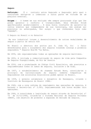 Seguro

Definição:     É o  contrato entre Segurado e Segurador pelo qual o
contratado obriga-se a indenizar a outra parte em virtude de um
prejuízo eventual.

Origem :    O homem em sua evolução vêm sempre procurando algo que lhe
possa garantir o conforto e tranqüilidade. Seus métodos foram
aperfeiçoados gradativamente . E essa busca constante de garantir-se
contra eventos que independente de sua tecnologia, não podiam ser
previstos ou antecipados, fez surgir o que conhecemos hoje como
“SEGURO”.

O Seguro no Brasil e no Exterior

 Na era industrial trouxe o desenvolvimento de outras modalidades de
seguro a partir do século XIX

No Brasil a abertura dos portos por D. João VI, foi           o fator
determinante para o surgimento dos seguros trazendo consigo a primeira
seguradora “ Seguros Boa-Fé ”na Bahia.

Em 1850, são regulamentadas todas as operações de seguros marítimos.

Em 1855, é iniciada a comercialização do seguro de vida pela Companhia
de Seguros Tranqüilidade, do Rio de Janeiro

Em 1916, com a promulgação do Código Civil Brasileiro, são previstos e
regulamentados todos os ramos de seguros, Inclusive o de Vida.

Em 1937, o estabelecimento do chamado Estado Novo, consolida-se o
princípio   da  nacionalização   do   seguro;  somente   Companhias de
Seguradoras com acionistas brasileiros podem operar no Brasil.

Em 1939, o governo estabelece o monopólio do Resseguro, criando o
Instituto de Resseguros do Brasil (IRB).

Em 1940, com a nova reforma do regulamento das operações de seguros, é
baixado o Decreto-Lei nº 2.063, regulamentando sob novos moldes tais
operações.

Em 1966, é consolidada a legislação do seguro através do Decreto-Lei nº
73   de 21/11/1966, criando-se o Sistema Nacional de Seguros Privados
(SNSP), com objetivo de promover a expansão do mercado de seguros.




                                                                       2
 