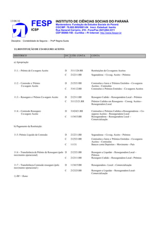 13/08/10                                    INSTITUTO DE CIÊNCIAS SOCIAIS DO PARANÁ
                    FESP                    Mantenedora: Fundação de Estudos Sociais do Paraná
                                            CGC/MF: 76.602.895/0001-04 Inscr. Estadual: Isento
                    ICSP                    Rua General Carneiro, 216 - Fone/Fax (041)264.3311
                                            CEP 80060-150 - Curitiba – Pr Internet: http://www.fesppr.br


Disciplina : Contabilidade de Seguros - Profª Regina Suota


   11) RESTITUIÇÃO DE CO-SEGURO ACEITO:

   HISTÓRICO                                          D/C CÓD. CONTA        CONTA

   a) Apropriação


   11.1. - Prêmio de Co-seguro Aceito                 D      3111126.RR     Restituições de Co-seguros Aceitos
                                                      C      212211.RR      Seguradoras – Co-seg. Aceito – Prêmios


   11.2. - Comissão s/ Prêmio                         D      212521.RR      Comissões e Juros s/ Prêmios Emitidos – Co-seguros
           Co-seguro Aceito                                                 Aceitos – Comissões
                                                      C      314112.RR      Comissões s/ Prêmios Emitidos – Co-seguros Aceitos


   11.3. - Resseguro s/ Prêmio Co-seguro Aceito       D      212311.RR      Resseguro Cedido – Resseguradora Local – Prêmios
                                                      C      31112121.RR    Prêmios Cedidos em Resseguros – Cosseg. Aceitos -
                                                                            Resseguradora Local

   11.4. - Comissão Resseguro                         D      3142421.RR     Comissões s/ Prêmios Cedidos a Resseguradoras – Co-
           Co-seguro Aceito                                                 seguros Aceitos – Resseguradora Local
                                                      C      113415.RR      Resseguradoras – Resseguradora Local –
                                                                            Comercialização.

   b) Pagamento da Restituição:


   11.5. Prêmio Líquido de Comissão                   D      212211.RR      Seguradoras – Co-seg. Aceito – Prêmios
                                                      C      212521.RR      Comissões e Juros s/ Prêmios Emitidos – Co-seguros
                                                                            Aceitos – Comissões
                                                      C      11131          Bancos conta Depósitos – Movimento – País


   11.6 – Transferência de Prêmio de Resseguro (pelo D       212321.RR      Resseguro a Liquidar – Resseguradora Local –
   movimento operacional)                                                   Prêmios
                                                     C       212311.RR      Resseguro Cedido – Resseguradora Local - Prêmios

   11.7 – Transferência Comissão resseguro (pelo      D      113415.RR      Resseguradora - Local – Comercialização
   movimento operacional )
                                                      C      212325.RR      Resseguro a Liquidar – Resseguradora Local-
                                                                            Comercialização
   1) RR = Ramo
 